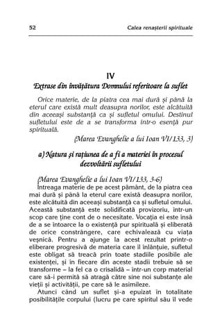 52                                  Calea renaºterii spirituale




                         IV
 Extrase din învãþãtura Domnului referitoare la suflet
   Orice materie, de la piatra cea mai durã ºi pânã la
eterul care existã mult deasupra norilor, este alcãtuitã
din aceeaºi substanþã ca ºi sufletul omului. Destinul
sufletului este de a se transforma într-o esenþã pur
spiritualã.
                 (Marea Evanghelie a lui Ioan VI/133, 3)
     a) Natura ºi raþiunea de a fi a materiei în procesul
                    dezvoltãrii sufletului
     (Marea Evanghelie a lui Ioan VI/133, 3-6)
   Întreaga materie de pe acest pãmânt, de la piatra cea
mai durã ºi pânã la eterul care existã deasupra norilor,
este alcãtuitã din aceeaºi substanþã ca ºi sufletul omului.
Aceastã substanþã este solidificatã provizoriu, într-un
scop care þine cont de o necesitate. Vocaþia ei este însã
de a se întoarce la o existenþã pur spiritualã ºi eliberatã
de orice constrângere, care echivaleazã cu viaþa
veºnicã. Pentru a ajunge la acest rezultat printr-o
eliberare progresivã de materia care îl înlãnþuie, sufletul
este obligat sã treacã prin toate stadiile posibile ale
existenþei, ºi în fiecare din aceste stadii trebuie sã se
transforme — la fel ca o crisalidã — într-un corp material
care sã-i permitã sã atragã cãtre sine noi substanþe ale
vieþii ºi activitãþii, pe care sã le asimileze.
   Atunci când un suflet ºi-a epuizat în totalitate
posibilitãþile corpului (lucru pe care spiritul sãu îl vede
 