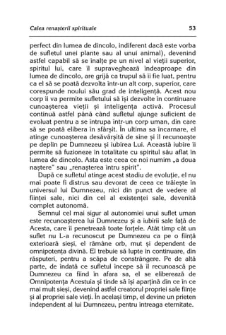 Calea renaºterii spirituale                                  53


perfect din lumea de dincolo, indiferent dacã este vorba
de sufletul unei plante sau al unui animal), devenind
astfel capabil sã se înalþe pe un nivel al vieþii superior,
spiritul lui, care îl supravegheazã îndeaproape din
lumea de dincolo, are grijã ca trupul sã îi fie luat, pentru
ca el sã se poatã dezvolta într-un alt corp, superior, care
corespunde noului sãu grad de inteligenþã. Acest nou
corp îi va permite sufletului sã îºi dezvolte în continuare
cunoaºterea vieþii ºi inteligenþa activã. Procesul
continuã astfel pânã când sufletul ajunge suficient de
evoluat pentru a se întrupa într-un corp uman, din care
sã se poatã elibera în sfârºit. În ultima sa încarnare, el
atinge cunoaºterea desãvârºitã de sine ºi îl recunoaºte
pe deplin pe Dumnezeu ºi iubirea Lui. Aceastã iubire îi
permite sã fuzioneze în totalitate cu spiritul sãu aflat în
lumea de dincolo. Asta este ceea ce noi numim „a doua
naºtere” sau „renaºterea întru spirit”.
    Dupã ce sufletul atinge acest stadiu de evoluþie, el nu
mai poate fi distrus sau devorat de ceea ce trãieºte în
universul lui Dumnezeu, nici din punct de vedere al
fiinþei sale, nici din cel al existenþei sale, devenitã
complet autonomã.
    Semnul cel mai sigur al autonomiei unui suflet uman
este recunoaºterea lui Dumnezeu ºi a iubirii sale faþã de
Acesta, care îi penetreazã toate forþele. Atât timp cât un
suflet nu L-a recunoscut pe Dumnezeu ca pe o fiinþã
exterioarã sieºi, el rãmâne orb, mut ºi dependent de
omnipotenþa divinã. El trebuie sã lupte în continuare, din
rãsputeri, pentru a scãpa de constrângere. Pe de altã
parte, de îndatã ce sufletul începe sã îl recunoascã pe
Dumnezeu ca fiind în afara sa, el se elibereazã de
Omnipotenþa Acestuia ºi tinde sã îºi aparþinã din ce în ce
mai mult sieºi, devenind astfel creatorul propriei sale fiinþe
ºi al propriei sale vieþi. În acelaºi timp, el devine un prieten
independent al lui Dumnezeu, pentru întreaga eternitate.
 