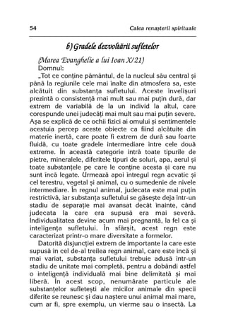 54                                   Calea renaºterii spirituale


              b) Gradele dezvoltãrii sufletelor
     (Marea Evanghelie a lui Ioan X/21)
    Domnul:
    „Tot ce conþine pãmântul, de la nucleul sãu central ºi
pânã la regiunile cele mai înalte din atmosfera sa, este
alcãtuit din substanþa sufletului. Aceste înveliºuri
prezintã o consistenþã mai mult sau mai puþin durã, dar
extrem de variabilã de la un individ la altul, care
corespunde unei judecãþi mai mult sau mai puþin severe.
Aºa se explicã de ce ochii fizici ai omului ºi sentimentele
acestuia percep aceste obiecte ca fiind alcãtuite din
materie inertã, care poate fi extrem de durã sau foarte
fluidã, cu toate gradele intermediare între cele douã
extreme. În aceastã categorie intrã toate tipurile de
pietre, mineralele, diferitele tipuri de soluri, apa, aerul ºi
toate substanþele pe care le conþine acesta ºi care nu
sunt încã legate. Urmeazã apoi întregul regn acvatic ºi
cel terestru, vegetal ºi animal, cu o sumedenie de nivele
intermediare. În regnul animal, judecata este mai puþin
restrictivã, iar substanþa sufletului se gãseºte deja într-un
stadiu de separaþie mai avansat decât înainte, când
judecata la care era supusã era mai severã.
Individualitatea devine acum mai pregnantã, la fel ca ºi
inteligenþa sufletului. În sfârºit, acest regn este
caracterizat printr-o mare diversitate a formelor.
    Datoritã disjuncþiei extrem de importante la care este
supusã în cel de-al treilea regn animal, care este încã ºi
mai variat, substanþa sufletului trebuie adusã într-un
stadiu de unitate mai completã, pentru a dobândi astfel
o inteligenþã individualã mai bine delimitatã ºi mai
liberã. În acest scop, nenumãrate particule ale
substanþelor sufleteºti ale micilor animale din specii
diferite se reunesc ºi dau naºtere unui animal mai mare,
cum ar fi, spre exemplu, un vierme sau o insectã. La
 
