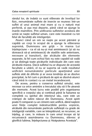 Calea renaºterii spirituale                              55


rândul lor, de îndatã ce sunt eliberate de înveliºul lor
fizic, nenumãrate suflete de insecte se reunesc într-un
suflet al unui animal mai mare ºi cu o naturã mai
perfectã, ºi aºa mai departe, pânã când se ajunge la
marile mamifere. Prin unificarea sufletelor acestora din
urmã se naºte sufletul uman, care este înzestrat cu tot
felul de facultãþi ale inteligenþei.
    Atunci când un om se naºte pe acest pãmânt ºi
capãtã un corp în scopul de a ajunge la eliberarea
supremã, Dumnezeu are grijã — în marea Lui
înþelepciune — ca el sã nu-ºi mai aminteascã (ºi sã nu
doreascã sã-ºi aminteascã) de stadiile sale anterioare,
necesare ºi tranzitorii, dar alcãtuite din elemente
separate, la fel cum ochiul fizic nu este capabil sã vadã
ºi sã distingã toate picãturile individuale din care este
alcãtuitã marea. Dacã sufletul nu ar dispune de aceastã
facultate a uitãrii, el nu ar suporta sã vadã rezultatul
unificãrii nenumãratelor particule aparþinând unor
suflete atât de diferite ºi ar avea tendinþa sã se dizolve
precipitat, la fel cum o picãturã de apã se dizolvã atunci
când intrã în contact cu un metal incandescent.
    De aceea, pentru a conserva sufletul omului, este
necesar ca orice amintire a trecutului sãu sã îi fie ºtearsã
din memorie. Acest lucru este posibil prin organizarea
specificã a corpului sãu ºi continuã pânã la fuziunea sa
completã cu spiritul din interiorul sãu, care este un
crâmpei de iubire nãscut din Dumnezeu. Acest spirit
poate fi comparat cu un ciment care unificã, dând naºtere
unei fiinþe complet indestructibile pentru veºnicie,
alcãtuitã din nenumãrate particule sufleteºti cu grade de
inteligenþã variabile, care se întrepãtrund, se recunosc, se
înþeleg, ºi care, în mãsura în care omul începe sã îºi
recunoascã asemãnarea cu Dumnezeu, slãvesc ºi
glorificã Iubirea, Înþelepciunea ºi Atotputerea Acestuia”.
 