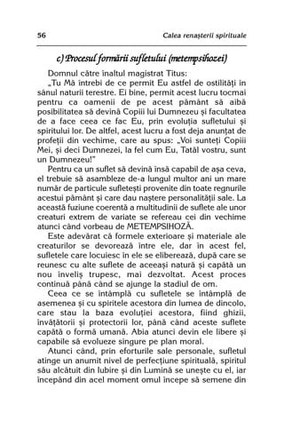 56                                  Calea renaºterii spirituale


     c) Procesul formãrii sufletului (metempsihozei)
   Domnul cãtre înaltul magistrat Titus:
   „Tu Mã întrebi de ce permit Eu astfel de ostilitãþi în
sânul naturii terestre. Ei bine, permit acest lucru tocmai
pentru ca oamenii de pe acest pãmânt sã aibã
posibilitatea sã devinã Copiii lui Dumnezeu ºi facultatea
de a face ceea ce fac Eu, prin evoluþia sufletului ºi
spiritului lor. De altfel, acest lucru a fost deja anunþat de
profeþii din vechime, care au spus: „Voi sunteþi Copiii
Mei, ºi deci Dumnezei, la fel cum Eu, Tatãl vostru, sunt
un Dumnezeu!”
   Pentru ca un suflet sã devinã însã capabil de aºa ceva,
el trebuie sã asambleze de-a lungul multor ani un mare
numãr de particule sufleteºti provenite din toate regnurile
acestui pãmânt ºi care dau naºtere personalitãþii sale. La
aceastã fuziune coerentã a multitudinii de suflete ale unor
creaturi extrem de variate se refereau cei din vechime
atunci când vorbeau de METEMPSIHOZÃ.
   Este adevãrat cã formele exterioare ºi materiale ale
creaturilor se devoreazã între ele, dar în acest fel,
sufletele care locuiesc în ele se elibereazã, dupã care se
reunesc cu alte suflete de aceeaºi naturã ºi capãtã un
nou înveliº trupesc, mai dezvoltat. Acest proces
continuã pânã când se ajunge la stadiul de om.
   Ceea ce se întâmplã cu sufletele se întâmplã de
asemenea ºi cu spiritele acestora din lumea de dincolo,
care stau la baza evoluþiei acestora, fiind ghizii,
învãþãtorii ºi protectorii lor, pânã când aceste suflete
capãtã o formã umanã. Abia atunci devin ele libere ºi
capabile sã evolueze singure pe plan moral.
   Atunci când, prin eforturile sale personale, sufletul
atinge un anumit nivel de perfecþiune spiritualã, spiritul
sãu alcãtuit din Iubire ºi din Luminã se uneºte cu el, iar
începând din acel moment omul începe sã semene din
 