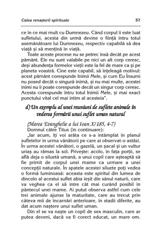 Calea renaºterii spirituale                              57


ce în ce mai mult cu Dumnezeu. Când corpul îi este luat
sufletului, acesta din urmã devine o fiinþã întru totul
asemãnãtoare lui Dumnezeu, respectiv capabilã sã dea
viaþã ºi sã menþinã în viaþã.
   Toate aceste procese nu se petrec însã decât pe acest
pãmânt. Ele nu sunt valabile pe nici un alt corp ceresc,
deºi abundenþa formelor vieþii este la fel de mare ca ºi pe
planeta voastrã. Cine este capabil, sã înþeleagã motivul:
acest pãmânt corespunde Inimii Mele, ºi cum Eu Însumi
nu posed decât o singurã inimã, ºi nu mai multe, acestei
inimi nu îi poate corespunde decât un singur corp ceresc.
Acesta corespunde întru totul Inimii Mele, ºi mai exact
punctului vital cel mai intim al acesteia”.
  d) Un exemplu al unei reuniuni de suflete animale în
      vederea formãrii unui suflet uman natural
   (Marea Evanghelie a lui Ioan X/185, 4-7)
   Domnul cãtre Titus (în continuare):
   „Iar acum, îþi voi arãta ce s-a întâmplat în planul
sufletelor în urma vânãtorii pe care ai observat-o astãzi.
În urma acestei vânãtori, o gazelã, un ºacal ºi un vultur
uriaº au rãmas la sol. Priveºte: acolo, în faþa porþii, se
aflã deja o siluetã umanã, a unui copil care aºteaptã sã
fie primit de corpul unei mame ca urmare a unei
concepþii naturale. În spatele acestei siluete poþi vedea
o formã luminoasã: aceasta este spiritul din lumea de
dincolo al acestui suflet abia ieºit din sânul naturii, care
va veghea ca el sã intre cât mai curând posibil în
pântecul unei mame. Ai putut observa astfel cum cele
trei animale ajunse la maturitate, care au trecut prin
câteva mii de încarnãri anterioare, în stadii diferite, au
dat acum naºtere unui suflet uman.
   Din el se va naºte un copil de sex masculin, care ar
putea deveni, dacã va fi corect educat, un mare om.
 