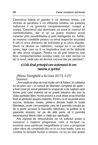 58                                    Calea renaºterii spirituale


Caracterul blând al gazelei îi va domina inima, cel
viclean al ºacalului îi va influenþa mintea, iar puterea
vulturului îi va guverna comportamentul, curajul ºi
voinþa. Caracterul sãu dominant va avea în centrul lui
combativitatea, dar el îºi va putea modera acest
caracter prin sensibilitatea ºi prin inteligenþa sa. Astfel,
se reunesc condiþiile pentru ca omul respectiv sã poatã
fi util în orice domeniu de activitate ºi în orice situaþie.
Dacã va deveni un rãzboinic, curajul lui îi va aduce
noroc, fapt care nu îl va împiedica însã sã fie doborât
de alte arme ucigaºe. Pentru ca sã poþi observa mai
bine comportamentul acestui copil, nu este exclus ca
de la anul, tatãl sãu sã devinã vecinul tãu pe pãmânt”.
        e) Cele douã principii care acþioneazã în om:
                     materia ºi spiritul
     (Marea Evanghelie a lui Ioan XI/75, 2-27)
    Domnul:
    „Am explicat deja de mai multe ori cã Adam, în calitatea
lui de prim om — în sensul de libertate completã de spirit —
a fost creat pe acest pãmânt în scopul de a da naºtere unei
forme prin care materia sã se poatã întoarce din nou la
viaþa spiritului liber. Acest proiect a avut drept scop triumful
final al spiritului asupra materiei. Pentru ca el sã poatã avea
succes, trebuiau create, printr-o decizie luatã în toatã
libertatea, acele circumstanþe care sã îi permitã omului pe
de o parte accesul la bucuriile inferioare, la poftele ºi la
pasiunile terestre, iar pe de altã parte sã îi permitã
ascensiunea liberã cãtre o viaþã pur spiritualã.
    Am repetat de nenumãrate ori cã sufletul uman a
cunoscut o naºtere progresivã, care a început cu
reunirea unor particule insignifiante ºi care a progresat
cãtre sfere de conºtiinþã din ce în ce mai înalte, care au
condus la actuala formã a omului, ce nu se mai poate
 