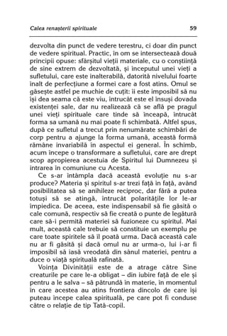 Calea renaºterii spirituale                               59


dezvolta din punct de vedere terestru, ci doar din punct
de vedere spiritual. Practic, în om se intersecteazã douã
principii opuse: sfârºitul vieþii materiale, cu o conºtiinþã
de sine extrem de dezvoltatã, ºi începutul unei vieþi a
sufletului, care este inalterabilã, datoritã nivelului foarte
înalt de perfecþiune a formei care a fost atins. Omul se
gãseºte astfel pe muchie de cuþit: îi este imposibil sã nu
îºi dea seama cã este viu, întrucât este el însuºi dovada
existenþei sale, dar nu realizeazã cã se aflã pe pragul
unei vieþi spirituale care tinde sã înceapã, întrucât
forma sa umanã nu mai poate fi schimbatã. Altfel spus,
dupã ce sufletul a trecut prin nenumãrate schimbãri de
corp pentru a ajunge la forma umanã, aceastã formã
rãmâne invariabilã în aspectul ei general. În schimb,
acum începe o transformare a sufletului, care are drept
scop apropierea acestuia de Spiritul lui Dumnezeu ºi
intrarea în comuniune cu Acesta.
    Ce s-ar întâmpla dacã aceastã evoluþie nu s-ar
produce? Materia ºi spiritul s-ar trezi faþã în faþã, având
posibilitatea sã se anihileze reciproc, dar fãrã a putea
totuºi sã se atingã, întrucât polaritãþile lor le-ar
împiedica. De aceea, este indispensabil sã fie gãsitã o
cale comunã, respectiv sã fie creatã o punte de legãturã
care sã-i permitã materiei sã fuzioneze cu spiritul. Mai
mult, aceastã cale trebuie sã constituie un exemplu pe
care toate spiritele sã îl poatã urma. Dacã aceastã cale
nu ar fi gãsitã ºi dacã omul nu ar urma-o, lui i-ar fi
imposibil sã iasã vreodatã din sânul materiei, pentru a
duce o viaþã spiritualã rafinatã.
    Voinþa Divinitãþii este de a atrage cãtre Sine
creaturile pe care le-a obligat — din iubire faþã de ele ºi
pentru a le salva — sã pãtrundã în materie, în momentul
în care acestea au atins frontiera dincolo de care îºi
puteau începe calea spiritualã, pe care pot fi conduse
cãtre o relaþie de tip Tatã-copil.
 