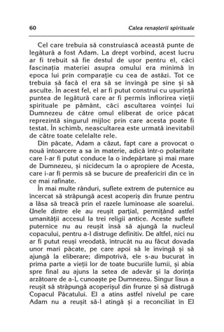 60                                 Calea renaºterii spirituale


   Cel care trebuia sã construiascã aceastã punte de
legãturã a fost Adam. La drept vorbind, acest lucru
ar fi trebuit sã fie destul de uºor pentru el, cãci
fascinaþia materiei asupra omului era minimã în
epoca lui prin comparaþie cu cea de astãzi. Tot ce
trebuia sã facã el era sã se învingã pe sine ºi sã
asculte. În acest fel, el ar fi putut construi cu uºurinþã
puntea de legãturã care ar fi permis înflorirea vieþii
spirituale pe pãmânt, cãci ascultarea voinþei lui
Dumnezeu de cãtre omul eliberat de orice pãcat
reprezintã singurul mijloc prin care acesta poate fi
testat. În schimb, neascultarea este urmatã inevitabil
de cãtre toate celelalte rele.
   Din pãcate, Adam a cãzut, fapt care a provocat o
nouã întoarcere a sa în materie, adicã într-o polaritate
care l-ar fi putut conduce la o îndepãrtare ºi mai mare
de Dumnezeu, ºi nicidecum la o apropiere de Acesta,
care i-ar fi permis sã se bucure de preafericiri din ce în
ce mai rafinate.
   În mai multe rânduri, suflete extrem de puternice au
încercat sã strãpungã acest acoperiº din frunze pentru
a lãsa sã treacã prin el razele luminoase ale soarelui.
Unele dintre ele au reuºit parþial, permiþând astfel
umanitãþii accesul la trei religii antice. Aceste suflete
puternice nu au reuºit însã sã ajungã la nucleul
copacului, pentru a-l distruge definitiv. De altfel, nici nu
ar fi putut reuºi vreodatã, întrucât nu au fãcut dovada
unor mari pãcate, pe care apoi sã le învingã ºi sã
ajungã la eliberare; dimpotrivã, ele s-au bucurat în
prima parte a vieþii lor de toate bucuriile lumii, ºi abia
spre final au ajuns la setea de adevãr ºi la dorinþa
arzãtoare de a-L cunoaºte pe Dumnezeu. Singur Iisus a
reuºit sã strãpungã acoperiºul din frunze ºi sã distrugã
Copacul Pãcatului. El a atins astfel nivelul pe care
Adam nu a reuºit sã-l atingã ºi a reconciliat în El
 