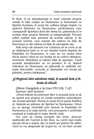 62                                 Calea renaºterii spirituale


În final, el îºi abandoneazã în mod voluntar propria
voinþã în faþa voinþei lui Dumnezeu ºi fuzioneazã cu
Spiritul Acestuia. În acest fel, sufletul atinge treptat, cu
ajutorul Spiritului lui Dumnezeu, perfecþiunea care
corespunde Spiritului divin din inima lui, pãstrându-ºi în
acelaºi timp propria libertate ºi independenþã. Fiecare
suflet realizat este penetrat de acelaºi adevãr ºi de
aceeaºi luminã, care emanã din iubirea lui faþã de
Dumnezeu ºi din iubirea lui faþã de aproapele sãu.
   Atât timp cât oamenii vor continua sã se certe ºi sã
se rãzboiascã între ei, ei vor rãmâne foarte departe de
Împãrãþia lui Dumnezeu, în care nu vor putea intra
decât atunci când se vor învãþa sã îºi cultive rãbdarea,
smerenia, blândeþea ºi iubirea faþã de aproape. Când
aceastã transformare se va produce în ei, lãsând
Adevãrul lui Dumnezeu sã pãtrundã în sufletele lor,
toate discordiile, certurile ºi rãzboaiele vor înceta pe
pãmânt, pentru totdeauna”.

g) Progresul cãtre adevãrata viaþã, în aceastã lume ºi în
                    lumea de dincolo
     (Marea Evanghelie a lui Ioan VII/156, 7-12)
   Domnul cãtre farisieni:
   „Omul trebuie sã acþioneze liber în aceastã lume ºi sã
se opunã prin propria sa voinþã tentaþiilor seducãtoare
ale acestui pãmânt. Numai în acest fel se poate fortifica
el, lãsându-se pãtruns de Spiritul lui Dumnezeu. Omul
nu va ajunge niciodatã prin lenevie în Împãrãþia lui
Dumnezeu ºi la viaþa eternã, care presupune o activitate
continuã ºi susþinutã în toate sferele vieþii.
   Cei care se retrag complet din lume, precum
anahoreþii din Carmel ºi din Sion, nu comit mai multe
pãcate decât o piatrã, dar ce merit are piatra? De altfel,
când se vor desprinde de trupul lor, ce vor face aceste
 