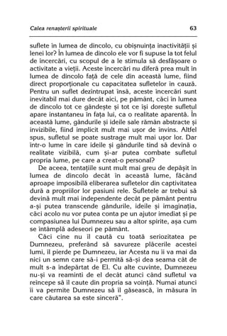 Calea renaºterii spirituale                               63


suflete în lumea de dincolo, cu obiºnuinþa inactivitãþii ºi
lenei lor? În lumea de dincolo ele vor fi supuse la tot felul
de încercãri, cu scopul de a le stimula sã desfãºoare o
activitate a vieþii. Aceste încercãri nu diferã prea mult în
lumea de dincolo faþã de cele din aceastã lume, fiind
direct proporþionale cu capacitatea sufletelor în cauzã.
Pentru un suflet dezîntrupat însã, aceste încercãri sunt
inevitabil mai dure decât aici, pe pãmânt, cãci în lumea
de dincolo tot ce gândeºte ºi tot ce îºi doreºte sufletul
apare instantaneu în faþa lui, ca o realitate aparentã. În
aceastã lume, gândurile ºi ideile sale rãmân abstracte ºi
invizibile, fiind implicit mult mai uºor de învins. Altfel
spus, sufletul se poate sustrage mult mai uºor lor. Dar
într-o lume în care ideile ºi gândurile tind sã devinã o
realitate vizibilã, cum ºi-ar putea combate sufletul
propria lume, pe care a creat-o personal?
    De aceea, tentaþiile sunt mult mai greu de depãºit în
lumea de dincolo decât în aceastã lume, fãcând
aproape imposibilã eliberarea sufletelor din captivitatea
durã a propriilor lor pasiuni rele. Sufletele ar trebui sã
devinã mult mai independente decât pe pãmânt pentru
a-ºi putea transcende gândurile, ideile ºi imaginaþia,
cãci acolo nu vor putea conta pe un ajutor imediat ºi pe
compasiunea lui Dumnezeu sau a altor spirite, aºa cum
se întâmplã adeseori pe pãmânt.
    Cãci cine nu îl cautã cu toatã seriozitatea pe
Dumnezeu, preferând sã savureze plãcerile acestei
lumi, îl pierde pe Dumnezeu, iar Acesta nu îi va mai da
nici un semn care sã-i permitã sã-ºi dea seama cât de
mult s-a îndepãrtat de El. Cu alte cuvinte, Dumnezeu
nu-ºi va reaminti de el decât atunci când sufletul va
reîncepe sã îl caute din propria sa voinþã. Numai atunci
îi va permite Dumnezeu sã îl gãseascã, în mãsura în
care cãutarea sa este sincerã”.
 