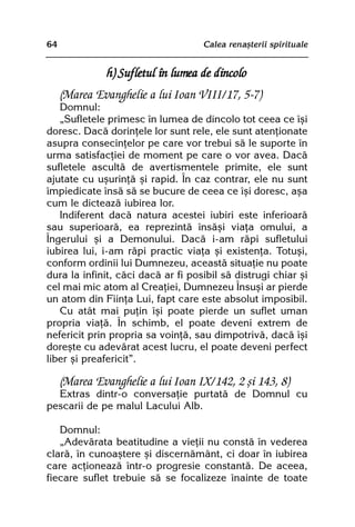 64                                  Calea renaºterii spirituale


               h) Sufletul în lumea de dincolo
     (Marea Evanghelie a lui Ioan VIII/17, 5-7)
   Domnul:
   „Sufletele primesc în lumea de dincolo tot ceea ce îºi
doresc. Dacã dorinþele lor sunt rele, ele sunt atenþionate
asupra consecinþelor pe care vor trebui sã le suporte în
urma satisfacþiei de moment pe care o vor avea. Dacã
sufletele ascultã de avertismentele primite, ele sunt
ajutate cu uºurinþã ºi rapid. În caz contrar, ele nu sunt
împiedicate însã sã se bucure de ceea ce îºi doresc, aºa
cum le dicteazã iubirea lor.
   Indiferent dacã natura acestei iubiri este inferioarã
sau superioarã, ea reprezintã însãºi viaþa omului, a
Îngerului ºi a Demonului. Dacã i-am rãpi sufletului
iubirea lui, i-am rãpi practic viaþa ºi existenþa. Totuºi,
conform ordinii lui Dumnezeu, aceastã situaþie nu poate
dura la infinit, cãci dacã ar fi posibil sã distrugi chiar ºi
cel mai mic atom al Creaþiei, Dumnezeu Însuºi ar pierde
un atom din Fiinþa Lui, fapt care este absolut imposibil.
   Cu atât mai puþin îºi poate pierde un suflet uman
propria viaþã. În schimb, el poate deveni extrem de
nefericit prin propria sa voinþã, sau dimpotrivã, dacã îºi
doreºte cu adevãrat acest lucru, el poate deveni perfect
liber ºi preafericit”.

     (Marea Evanghelie a lui Ioan IX/142, 2 ºi 143, 8)
  Extras dintr-o conversaþie purtatã de Domnul cu
pescarii de pe malul Lacului Alb.

   Domnul:
   „Adevãrata beatitudine a vieþii nu constã în vederea
clarã, în cunoaºtere ºi discernãmânt, ci doar în iubirea
care acþioneazã într-o progresie constantã. De aceea,
fiecare suflet trebuie sã se focalizeze înainte de toate
 