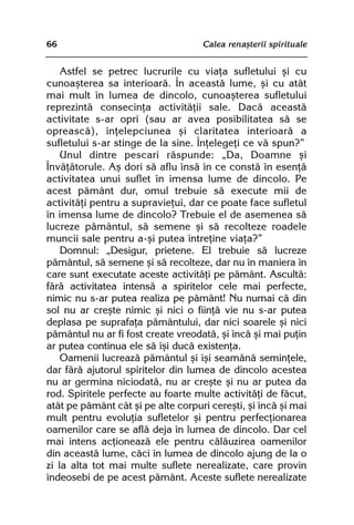 66                                  Calea renaºterii spirituale


    Astfel se petrec lucrurile cu viaþa sufletului ºi cu
cunoaºterea sa interioarã. În aceastã lume, ºi cu atât
mai mult în lumea de dincolo, cunoaºterea sufletului
reprezintã consecinþa activitãþii sale. Dacã aceastã
activitate s-ar opri (sau ar avea posibilitatea sã se
opreascã), înþelepciunea ºi claritatea interioarã a
sufletului s-ar stinge de la sine. Înþelegeþi ce vã spun?”
    Unul dintre pescari rãspunde: „Da, Doamne ºi
Învãþãtorule. Aº dori sã aflu însã în ce constã în esenþã
activitatea unui suflet în imensa lume de dincolo. Pe
acest pãmânt dur, omul trebuie sã execute mii de
activitãþi pentru a supravieþui, dar ce poate face sufletul
în imensa lume de dincolo? Trebuie el de asemenea sã
lucreze pãmântul, sã semene ºi sã recolteze roadele
muncii sale pentru a-ºi putea întreþine viaþa?”
    Domnul: „Desigur, prietene. El trebuie sã lucreze
pãmântul, sã semene ºi sã recolteze, dar nu în maniera în
care sunt executate aceste activitãþi pe pãmânt. Ascultã:
fãrã activitatea intensã a spiritelor cele mai perfecte,
nimic nu s-ar putea realiza pe pãmânt! Nu numai cã din
sol nu ar creºte nimic ºi nici o fiinþã vie nu s-ar putea
deplasa pe suprafaþa pãmântului, dar nici soarele ºi nici
pãmântul nu ar fi fost create vreodatã, ºi încã ºi mai puþin
ar putea continua ele sã îºi ducã existenþa.
    Oamenii lucreazã pãmântul ºi îºi seamãnã seminþele,
dar fãrã ajutorul spiritelor din lumea de dincolo acestea
nu ar germina niciodatã, nu ar creºte ºi nu ar putea da
rod. Spiritele perfecte au foarte multe activitãþi de fãcut,
atât pe pãmânt cât ºi pe alte corpuri cereºti, ºi încã ºi mai
mult pentru evoluþia sufletelor ºi pentru perfecþionarea
oamenilor care se aflã deja în lumea de dincolo. Dar cel
mai intens acþioneazã ele pentru cãlãuzirea oamenilor
din aceastã lume, cãci în lumea de dincolo ajung de la o
zi la alta tot mai multe suflete nerealizate, care provin
îndeosebi de pe acest pãmânt. Aceste suflete nerealizate
 