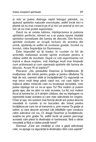 Calea renaºterii spirituale                                67


ºi rele ar putea distruge rapid întregul pãmânt, cu
ajutorul spiritelor naturale neevoluate, astfel încât nici o
plantã sã nu mai creascã pe el ºi nici un animal ºi nici un
om sã nu mai poatã supravieþui.
   Dacã nu ar exista iubirea, înþelepciunea ºi puterea
spiritelor perfecte, nimeni nu s-ar putea opune rãutãþii
spiritelor nerealizate din lumea de dincolo. Din fericire,
spiritele evoluate se ocupã inclusiv de acestea din
urmã, ajutându-le astfel sã evolueze gradat, încetul cu
încetul, cãtre Împãrãþia lui Dumnezeu.
   Este imposibil sã îþi traduc în cuvinte ce fel de
activitãþi realizeazã aceste spirite evoluate pentru a
obþine astfel de rezultate. Dupã ce veþi experimenta voi
înºivã a doua naºtere, veþi înþelege mult mai limpede
cum acþioneazã ºi cum opereazã spiritele din lumea de
dincolo. Acum M-ai înþeles?”
   Pescarul: „Da, preaiubite Doamne ºi Învãþãtorule. Îþi
mulþumesc din inimã pentru graþia ºi pentru rãbdarea Ta
faþã de noi, oameni slabi ºi încãpãþânaþi! Cu siguranþã va
mai trece mult timp pânã când noi, cei care trãim în
mijlocul atâtor miracole care nu înceteazã niciodatã, vom
putea înþelege tot ce ne-ai spus Tu! Noi vedem ºi putem
gusta apa, dar nu ºtim ce este aceasta. La fel, noi vedem
focul ºi lumina lui, ºi îi simþim cãldura, dar nu înþelegem ce
reprezintã toate acestea ºi care este adevãrata lor origine.
Chiar ºi aºa, noi suntem mai fericiþi decât am putea descrie
vreodatã în cuvinte ºi ne bucurãm din inimã pentru
învãþãtura pe care ne-ai transmis-o, prin marea Ta graþie ºi
iubire, ºi care descrie secretul cãii infailibile care conduce
cãtre adevãrul cel viu. O, dragã Doamne ºi Învãþãtorule,
susþine-ne prin graþia Ta, astfel încât sã putem parcurge
aceastã cale pânã la destinaþia ei luminoasã, fãrã a obosi
vreodatã ºi fãrã a cãdea pradã lenei!”
   Domnul: „Cine are credinþã ºi cine a gãsit adevãrata
cale, va ajunge cu siguranþã la destinaþia cãtre care aspirã!”
 