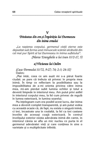 68                                 Calea renaºterii spirituale




                             V
       Trinitatea din om ºi Împãrãþia lui Dumnezeu
                     din inima omului
   „La naºterea corpului, germenul vieþii eterne este
depozitat sub forma unei minuscule scântei alcãtuitã din
cel mai pur Spirit al lui Dumnezeu în inima sufletului”.
                 (Marea Evanghelie a lui Ioan II/2-17, 5)
                   a) Viziunea lui Oalim
     (Casa Domnului II/72, 9-27; 74; 2-3; 24-32)
   Oalim:
   „Mai întâi, ceea ce am auzit mi s-a pãrut foarte
ciudat: se pare cã trebuia sã privesc în propria mea
inimã. În timp ce reflectam la posibilitatea sau la
imposibilitatea de a-mi orienta privirea cãtre inima
mea, mi-am pierdut subit lumina ochilor ºi totul a
devenit limpede în interiorul meu. Am putut privi astfel
în interiorul corpului meu, la fel cum privesc de regulã
în lumea exterioarã, în lumina soarelui.
   Nu înþelegeam cum era posibil acest lucru, dar inima
mea a devenit complet transparentã, ºi am putut vedea
cu aceastã ocazie cã, de fapt, nu exista o singurã inimã,
ci trei, încastrate una în cealaltã, la fel ca trei castane
învelite de aceeaºi coajã exterioarã. În centrul
înveliºului exterior exista adevãrata inimã din carne, în
interiorul cãreia se afla un mic nucleu ce purta în el
germenul adevãratei vieþi ºi care conþinea în sine o
varietate ºi o multiplicitate infinitã.
 