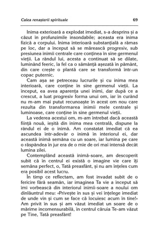 Calea renaºterii spirituale                            69


    Inima exterioarã a explodat imediat, s-a desprins ºi a
cãzut în profunzimile insondabile; aceasta era inima
fizicã a corpului. Inima interioarã substanþialã a rãmas
pe loc, dar a început sã se mãreascã progresiv, sub
presiunea inimii centrale care conþinea în sine germenul
vieþii. La rândul lui, acesta a continuat sã se dilate,
luminând feeric, la fel ca o sãmânþã aºezatã în pãmânt,
din care creºte o plantã care se transformã într-un
copac puternic.
    Cam aºa se petreceau lucrurile ºi cu inima mea
interioarã, care conþine în sine germenul vieþii. La
început, ea avea aparenþa unei inimi, dar dupã ce a
crescut, a luat progresiv forma unui om, iar în curând
nu m-am mai putut recunoaºte în acest om nou care
rezulta din transformarea inimii mele centrale ºi
luminoase, care conþine în sine germenul vieþii.
    La vederea acestui om, m-am întrebat dacã aceastã
fiinþã nouã, ieºitã din inima mea centralã, dispune la
rândul ei de o inimã. Am constatat imediat cã ea
ascundea într-adevãr o inimã în interiorul ei, dar
aceastã inimã semãna cu un soare, iar lumina pe care
o rãspândea în jur era de o mie de ori mai intensã decât
lumina zilei.
    Contemplând aceastã inimã-soare, am descoperit
subit cã în centrul ei existã o imagine vie care îþi
semãna perfect, o, Tatã preasfânt, ºi nu am înþeles cum
era posibil acest lucru.
    În timp ce reflectam, am fost invadat subit de o
fericire fãrã seamãn, iar imaginea Ta vie a început sã
îmi vorbeascã din interiorul inimii-soare a noului om
dinlãuntrul meu: «Priveºte în sus ºi vei înþelege imediat
de unde vin ºi cum se face cã locuiesc acum în tine!»
Am privit în sus ºi am vãzut imediat un soare de o
mãrime incomensurabilã, în centrul cãruia Te-am vãzut
pe Tine, Tatã preasfânt!
 