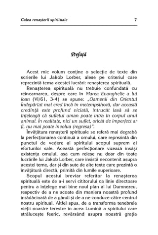 Calea renaºterii spirituale                               7




                              Prefaþã

    Acest mic volum conþine o selecþie de texte din
scrierile lui Jakob Lorber, alese pe criteriul care
reprezintã tema acestei lucrãri: renaºterea spiritualã.
    Renaºterea spiritualã nu trebuie confundatã cu
reîncarnarea, despre care în Marea Evanghelie a lui
Ioan (VI/61, 3-4) se spune: „Oamenii din Orientul
Îndepãrtat mai cred încã în metempsihozã, dar aceastã
credinþã este profund viciatã, întrucât lasã sã se
înþeleagã cã sufletul uman poate intra în corpul unui
animal. În realitate, nici un suflet, oricât de imperfect ar
fi, nu mai poate involua (regresa)”.
    Învãþãtura renaºterii spirituale se referã mai degrabã
la perfecþionarea continuã a omului, care reprezintã din
punctul de vedere al spiritului scopul suprem al
eforturilor sale. Aceastã perfecþionare vizeazã însãºi
existenþa omului, aºa cum reiese nu doar din toate
lucrãrile lui Jakob Lorber, care insistã necontenit asupra
acestei teme, dar ºi din sute de alte texte care prezintã o
învãþãturã directã, primitã din lumile superioare.
    Scopul acestui breviar referitor la renaºterea
spiritualã este de a-i servi cititorului ca linie directoare
pentru a înþelege mai bine noul plan al lui Dumnezeu,
respectiv de a ne scoate din maniera noastrã profund
înrãdãcinatã de a gândi ºi de a ne conduce cãtre centrul
nostru spiritual. Altfel spus, de a transforma tenebrele
vieþii noastre terestre în acea Luminã a spiritului care
strãluceºte feeric, revãrsând asupra noastrã graþia
 