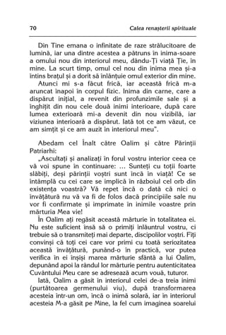 70                                   Calea renaºterii spirituale


    Din Tine emana o infinitate de raze strãlucitoare de
luminã, iar una dintre acestea a pãtruns în inima-soare
a omului nou din interiorul meu, dându-Þi viaþã Þie, în
mine. La scurt timp, omul cel nou din inima mea ºi-a
întins braþul ºi a dorit sã înlãnþuie omul exterior din mine.
    Atunci mi s-a fãcut fricã, iar aceastã fricã m-a
aruncat înapoi în corpul fizic. Inima din carne, care a
dispãrut iniþial, a revenit din profunzimile sale ºi a
înghiþit din nou cele douã inimi interioare, dupã care
lumea exterioarã mi-a devenit din nou vizibilã, iar
viziunea interioarã a dispãrut. Iatã tot ce am vãzut, ce
am simþit ºi ce am auzit în interiorul meu”.

   Abedam cel Înalt cãtre Oalim ºi cãtre Pãrinþii
Patriarhi:
   „Ascultaþi ºi analizaþi în forul vostru interior ceea ce
vã voi spune în continuare: … Sunteþi cu toþii foarte
slãbiþi, deºi pãrinþii voºtri sunt încã în viaþã! Ce se
întâmplã cu cei care se implicã în rãzboiul cel orb din
existenþa voastrã? Vã repet încã o datã cã nici o
învãþãturã nu vã va fi de folos dacã principiile sale nu
vor fi confirmate ºi imprimate în inimile voastre prin
mãrturia Mea vie!
   În Oalim aþi regãsit aceastã mãrturie în totalitatea ei.
Nu este suficient însã sã o primiþi înlãuntrul vostru, ci
trebuie sã o transmiteþi mai departe, discipolilor voºtri. Fiþi
convinºi cã toþi cei care vor primi cu toatã seriozitatea
aceastã învãþãturã, punând-o în practicã, vor putea
verifica în ei înºiºi marea mãrturie sfântã a lui Oalim,
depunând apoi la rândul lor mãrturie pentru autenticitatea
Cuvântului Meu care se adreseazã acum vouã, tuturor.
   Iatã, Oalim a gãsit în interiorul celei de-a treia inimi
(purtãtoarea germenului viu), dupã transformarea
acesteia într-un om, încã o inimã solarã, iar în interiorul
acesteia M-a gãsit pe Mine, la fel cum imaginea soarelui
 