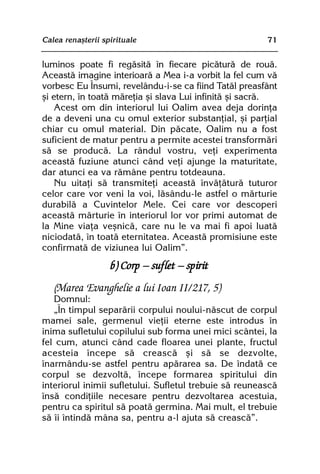 Calea renaºterii spirituale                             71


luminos poate fi regãsitã în fiecare picãturã de rouã.
Aceastã imagine interioarã a Mea i-a vorbit la fel cum vã
vorbesc Eu Însumi, revelându-i-se ca fiind Tatãl preasfânt
ºi etern, în toatã mãreþia ºi slava Lui infinitã ºi sacrã.
    Acest om din interiorul lui Oalim avea deja dorinþa
de a deveni una cu omul exterior substanþial, ºi parþial
chiar cu omul material. Din pãcate, Oalim nu a fost
suficient de matur pentru a permite acestei transformãri
sã se producã. La rândul vostru, veþi experimenta
aceastã fuziune atunci când veþi ajunge la maturitate,
dar atunci ea va rãmâne pentru totdeauna.
    Nu uitaþi sã transmiteþi aceastã învãþãturã tuturor
celor care vor veni la voi, lãsându-le astfel o mãrturie
durabilã a Cuvintelor Mele. Cei care vor descoperi
aceastã mãrturie în interiorul lor vor primi automat de
la Mine viaþa veºnicã, care nu le va mai fi apoi luatã
niciodatã, în toatã eternitatea. Aceastã promisiune este
confirmatã de viziunea lui Oalim”.
                   b) Corp — suflet — spirit
   (Marea Evanghelie a lui Ioan II/217, 5)
   Domnul:
   „În timpul separãrii corpului noului-nãscut de corpul
mamei sale, germenul vieþii eterne este introdus în
inima sufletului copilului sub forma unei mici scântei, la
fel cum, atunci când cade floarea unei plante, fructul
acesteia începe sã creascã ºi sã se dezvolte,
înarmându-se astfel pentru apãrarea sa. De îndatã ce
corpul se dezvoltã, începe formarea spiritului din
interiorul inimii sufletului. Sufletul trebuie sã reuneascã
însã condiþiile necesare pentru dezvoltarea acestuia,
pentru ca spiritul sã poatã germina. Mai mult, el trebuie
sã îi întindã mâna sa, pentru a-l ajuta sã creascã”.
 