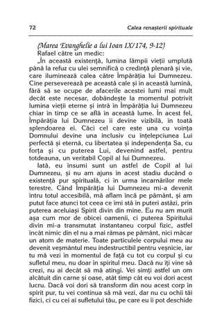 72                                   Calea renaºterii spirituale


     (Marea Evanghelie a lui Ioan IX/174, 9-12)
    Rafael cãtre un medic:
    „În aceastã existenþã, lumina lãmpii vieþii umplutã
pânã la refuz cu ulei semnificã o credinþã plenarã ºi vie,
care ilumineazã calea cãtre Împãrãþia lui Dumnezeu.
Cine persevereazã pe aceastã cale ºi în aceastã luminã,
fãrã sã se ocupe de afacerile acestei lumi mai mult
decât este necesar, dobândeºte la momentul potrivit
lumina vieþii eterne ºi intrã în Împãrãþia lui Dumnezeu
chiar în timp ce se aflã în aceastã lume. În acest fel,
Împãrãþia lui Dumnezeu îi devine vizibilã, în toatã
splendoarea ei. Cãci cel care este una cu voinþa
Domnului devine una inclusiv cu înþelepciunea Lui
perfectã ºi eternã, cu libertatea ºi independenþa Sa, cu
forþa ºi cu puterea Lui, devenind astfel, pentru
totdeauna, un veritabil Copil al lui Dumnezeu.
    Iatã, eu însumi sunt un astfel de Copil al lui
Dumnezeu, ºi nu am ajuns în acest stadiu ducând o
existenþã pur spiritualã, ci în urma încarnãrilor mele
terestre. Când Împãrãþia lui Dumnezeu mi-a devenit
întru totul accesibilã, mã aflam încã pe pãmânt, ºi am
putut face atunci tot ceea ce îmi stã în puteri astãzi, prin
puterea aceluiaºi Spirit divin din mine. Eu nu am murit
aºa cum mor de obicei oamenii, ci puterea Spiritului
divin mi-a transmutat instantaneu corpul fizic, astfel
încât nimic din el nu a mai rãmas pe pãmânt, nici mãcar
un atom de materie. Toate particulele corpului meu au
devenit veºmântul meu indestructibil pentru veºnicie, iar
tu mã vezi în momentul de faþã cu tot cu corpul ºi cu
sufletul meu, nu doar în spiritul meu. Dacã nu îþi vine sã
crezi, nu ai decât sã mã atingi. Vei simþi astfel un om
alcãtuit din carne ºi oase, atât timp cât eu voi dori acest
lucru. Dacã voi dori sã transform din nou acest corp în
spirit pur, tu vei continua sã mã vezi, dar nu cu ochii tãi
fizici, ci cu cei ai sufletului tãu, pe care eu îi pot deschide
 