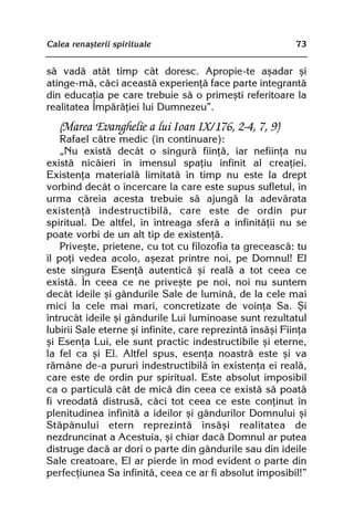 Calea renaºterii spirituale                                73


sã vadã atât timp cât doresc. Apropie-te aºadar ºi
atinge-mã, cãci aceastã experienþã face parte integrantã
din educaþia pe care trebuie sã o primeºti referitoare la
realitatea Împãrãþiei lui Dumnezeu”.
   (Marea Evanghelie a lui Ioan IX/176, 2-4, 7, 9)
    Rafael cãtre medic (în continuare):
    „Nu existã decât o singurã fiinþã, iar nefiinþa nu
existã nicãieri în imensul spaþiu infinit al creaþiei.
Existenþa materialã limitatã în timp nu este la drept
vorbind decât o încercare la care este supus sufletul, în
urma cãreia acesta trebuie sã ajungã la adevãrata
existenþã indestructibilã, care este de ordin pur
spiritual. De altfel, în întreaga sferã a infinitãþii nu se
poate vorbi de un alt tip de existenþã.
    Priveºte, prietene, cu tot cu filozofia ta greceascã: tu
îl poþi vedea acolo, aºezat printre noi, pe Domnul! El
este singura Esenþã autenticã ºi realã a tot ceea ce
existã. În ceea ce ne priveºte pe noi, noi nu suntem
decât ideile ºi gândurile Sale de luminã, de la cele mai
mici la cele mai mari, concretizate de voinþa Sa. ªi
întrucât ideile ºi gândurile Lui luminoase sunt rezultatul
Iubirii Sale eterne ºi infinite, care reprezintã însãºi Fiinþa
ºi Esenþa Lui, ele sunt practic indestructibile ºi eterne,
la fel ca ºi El. Altfel spus, esenþa noastrã este ºi va
rãmâne de-a pururi indestructibilã în existenþa ei realã,
care este de ordin pur spiritual. Este absolut imposibil
ca o particulã cât de micã din ceea ce existã sã poatã
fi vreodatã distrusã, cãci tot ceea ce este conþinut în
plenitudinea infinitã a ideilor ºi gândurilor Domnului ºi
Stãpânului etern reprezintã însãºi realitatea de
nezdruncinat a Acestuia, ºi chiar dacã Domnul ar putea
distruge dacã ar dori o parte din gândurile sau din ideile
Sale creatoare, El ar pierde în mod evident o parte din
perfecþiunea Sa infinitã, ceea ce ar fi absolut imposibil!”
 