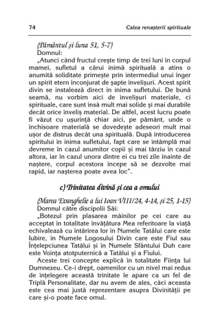 74                                   Calea renaºterii spirituale


     (Pãmântul ºi luna 51, 5-7)
   Domnul:
   „Atunci când fructul creºte timp de trei luni în corpul
mamei, sufletul a cãrui inimã spiritualã a atins o
anumitã soliditate primeºte prin intermediul unui înger
un spirit etern înconjurat de ºapte înveliºuri. Acest spirit
divin se instaleazã direct în inima sufletului. De bunã
seamã, nu vorbim aici de înveliºuri materiale, ci
spirituale, care sunt însã mult mai solide ºi mai durabile
decât orice înveliº material. De altfel, acest lucru poate
fi vãzut cu uºurinþã chiar aici, pe pãmânt, unde o
închisoare materialã se dovedeºte adeseori mult mai
uºor de distrus decât una spiritualã. Dupã introducerea
spiritului în inima sufletului, fapt care se întâmplã mai
devreme în cazul anumitor copii ºi mai târziu în cazul
altora, iar în cazul unora dintre ei cu trei zile înainte de
naºtere, corpul acestora începe sã se dezvolte mai
rapid, iar naºterea poate avea loc”.

             c) Trinitatea divinã ºi cea a omului
     (Marea Evanghelie a lui Ioan VIII/24, 4-14, ºi 25, 1-15)
   Domnul cãtre discipolii Sãi:
   „Botezul prin plasarea mâinilor pe cei care au
acceptat în totalitate învãþãtura Mea referitoare la viaþã
echivaleazã cu întãrirea lor în Numele Tatãlui care este
Iubire, în Numele Logosului Divin care este Fiul sau
Înþelepciunea Tatãlui ºi în Numele Sfântului Duh care
este Voinþa atotputernicã a Tatãlui ºi a Fiului.
   Aceste trei concepte explicã în totalitate Fiinþa lui
Dumnezeu. Ce-i drept, oamenilor cu un nivel mai redus
de înþelegere aceastã trinitate le apare ca un fel de
Triplã Personalitate, dar nu avem de ales, cãci aceasta
este cea mai justã reprezentare asupra Divinitãþii pe
care ºi-o poate face omul.
 
