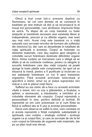 Calea renaºterii spirituale                              75


    Omul a fost creat într-o armonie deplinã cu
Dumnezeu, iar cel care doreºte sã se cunoascã în
totalitate pe sine trebuie sã ºtie ºi sã recunoascã în el
însuºi trei personalitãþi, care alcãtuiesc împreunã fiinþa
sa unicã. Tu dispui de un corp înzestrat cu toate
simþurile ºi membrele necesare unei existenþe libere ºi
independente, precum ºi cu diferite organe, mai mari
sau mai mici. Acest corp este înzestrat cu o viaþã
naturalã care serveºte nevoilor de formare ale sufletului
din interiorul lui, dar care se deosebeºte în totalitate de
viaþa spiritualã a acestuia. Corpul se hrãneºte cu
alimente materiale, care dau naºtere apoi sângelui ºi
celorlalte sucuri hrãnitoare destinate diferitelor organe
fizice. Inima conþine un mecanism care o obligã sã se
dilate ºi sã se contracte continuu, pentru ca sângele ºi
sucurile hrãnitoare care dau viaþã corpului sã poatã
ajunge la toate pãrþile sale componente, iar apoi sã se
întoarcã la inimã, pentru a fi purificate ºi încãrcate cu
noi substanþe hrãnitoare ce vor fi apoi transmise
organelor. Fãrã aceastã activitate neîncetatã ºi
specificã a inimii, omul nu ar putea supravieþui nici
mãcar o orã în planul vieþii fizice.
    Sufletul nu are nimic de-a face cu aceastã activitate
vitalã a inimii, nici cu cea a plãmânilor, a ficatului, a
splinei, a stomacului, a intestinelor, a rinichilor ºi a
celorlalte elemente ale corpului. Corpul reprezintã o
personalitate în sine, perfect definitã ºi închisã. El
reprezintã un om care acþioneazã ca ºi cum fiinþa sa
fizicã ºi sufletul sãu ar fi una ºi aceeaºi personalitate.
    Dacã vom observa un suflet în sine, vom constata cã
ºi acesta reprezintã o fiinþã completã, substanþialã ºi
spiritualã, care conþine — analogic vorbind — aceleaºi
organe ca ºi corpul fizic, ºi care se serveºte de ele la fel
cum corpul se foloseºte de organele sale materiale, dar
pe un plan mult mai elevat.
 