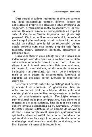 76                                  Calea renaºterii spirituale


   Deºi corpul ºi sufletul reprezintã în sine doi oameni
sau douã personalitãþi complet diferite, fiecare cu
activitatea sa proprie, ele alcãtuiesc totuºi împreunã un
singur om, pentru simplul motiv cã scopul vieþii lor este
comun. De aceea, nimeni nu poate pretinde cã trupul ºi
sufletul sãu nu alcãtuiesc împreunã una ºi aceeaºi
persoanã. Cãci corpul îi serveºte sufletului, iar sufletul
ajutã corpul prin inteligenþa ºi prin voinþa lui, de unde
rezultã cã sufletul este la fel de responsabil pentru
actele corpului cum este pentru propriile sale fapte,
respectiv pentru gândurile, dorinþele, speranþele ºi
pasiunile sale.
   Dacã vom observa viaþa ºi fiinþa sufletului încã ºi mai
îndeaproape, vom descoperi cã în calitatea sa de fiinþã
substanþialã umanã înzestratã cu un corp, el nu se
situeazã cu nimic mai presus de sufletul unei maimuþe,
sã zicem. În mod evident, el dispune de o raþiune
instinctivã mai dezvoltatã, dar nu ºi de o inteligenþã
realã ºi de o putere de discernãmânt iluminatã ºi
capabilã sã evalueze corect lucrurile ºi raporturile
dintre ele.
   Cel care îi permite sufletului sã distingã rãul de bine
ºi adevãrul de minciunã, sã gândeascã liber, sã
reflecteze la tot felul de subiecte, dintre cele mai
variate, ºi sã îºi exercite liber voinþa — este un al treilea
om, cel esenþialmente spiritual. Facultãþile acestuia
sunt mult mai înalte prin comparaþie cu cele ale omului
material ºi ale celui sufletesc, fiind de fapt cele care îi
conferã omului asemãnarea sa cu Dumnezeu. Aceste
facultãþi îi permit sufletului sã se apropie de adevãr ºi
de bine — dacã doreºte acest lucru ºi cu ajutorul omului
spiritual —, devenind astfel din ce în ce mai identic cu
spiritul divin care locuieºte în el, respectiv din ce în ce
mai înþelept, mai puternic ºi mai plin de vitalitate, iar în
final îi permit sã renascã întrutotul în el.
 