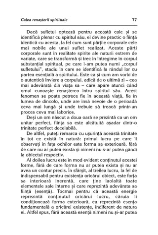 Calea renaºterii spirituale                                77


    Dacã sufletul opteazã pentru aceastã cale ºi se
identificã plenar cu spiritul sãu, el devine practic o fiinþã
identicã cu acesta, la fel cum sunt pãrþile corporale cele
mai nobile ale unui suflet realizat. Aceste pãrþi
corporale sunt în realitate spirite ale naturii extrem de
variate, care se transformã ºi trec în întregime în corpul
substanþial spiritual, pe care l-am putea numi „corpul
sufletului”, stadiu în care se identificã la rândul lor cu
partea esenþialã a spiritului. Este ca ºi cum am vorbi de
o autenticã înviere a corpului, adicã de o ultimã zi — cea
mai adevãratã din viaþa sa — care apare atunci când
omul cunoaºte renaºterea întru spiritul sãu. Acest
fenomen se poate petrece fie în aceastã viaþã, fie în
lumea de dincolo, unde are însã nevoie de o perioadã
ceva mai lungã ºi unde trebuie sã treacã printr-un
proces ceva mai laborios.
    Deºi un om nãscut a doua oarã se prezintã ca un om
unitar perfect, fiinþa sa este alcãtuitã aºadar dintr-o
trinitate perfect decelabilã.
    De altfel, puteþi remarca cu uºurinþã aceastã trinitate
în tot ce existã în naturã: primul lucru pe care îl
observaþi în faþa ochilor este forma sa exterioarã, fãrã
de care nu ar putea exista ºi nimeni nu s-ar putea gândi
la obiectul respectiv.
    Al doilea lucru este în mod evident conþinutul acestei
forme, fãrã de care forma nu ar putea exista ºi nu ar
avea un contur precis. În sfârºit, al treilea lucru, la fel de
indispensabil pentru existenþa oricãrui obiect, este forþa
sa interioarã inerentã, care þine laolaltã toate
elementele sale interne ºi care reprezintã adevãrata sa
fiinþã (esenþã). Tocmai pentru cã aceastã energie
reprezintã conþinutul oricãrui lucru, cãruia îi
condiþioneazã forma exterioarã, ea reprezintã esenþa
fundamentalã a oricãrei existenþe, indiferent de natura
ei. Altfel spus, fãrã aceastã esenþã nimeni nu ºi-ar putea
 