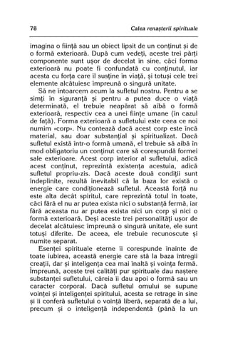 78                                  Calea renaºterii spirituale


imagina o fiinþã sau un obiect lipsit de un conþinut ºi de
o formã exterioarã. Dupã cum vedeþi, aceste trei pãrþi
componente sunt uºor de decelat în sine, cãci forma
exterioarã nu poate fi confundatã cu conþinutul, iar
acesta cu forþa care îl susþine în viaþã, ºi totuºi cele trei
elemente alcãtuiesc împreunã o singurã unitate.
    Sã ne întoarcem acum la sufletul nostru. Pentru a se
simþi în siguranþã ºi pentru a putea duce o viaþã
determinatã, el trebuie neapãrat sã aibã o formã
exterioarã, respectiv cea a unei fiinþe umane (în cazul
de faþã). Forma exterioarã a sufletului este ceea ce noi
numim «corp». Nu conteazã dacã acest corp este încã
material, sau doar substanþial ºi spiritualizat. Dacã
sufletul existã într-o formã umanã, el trebuie sã aibã în
mod obligatoriu un conþinut care sã corespundã formei
sale exterioare. Acest corp interior al sufletului, adicã
acest conþinut, reprezintã existenþa acestuia, adicã
sufletul propriu-zis. Dacã aceste douã condiþii sunt
îndeplinite, rezultã inevitabil cã la baza lor existã o
energie care condiþioneazã sufletul. Aceastã forþã nu
este alta decât spiritul, care reprezintã totul în toate,
cãci fãrã el nu ar putea exista nici o substanþã fermã, iar
fãrã aceasta nu ar putea exista nici un corp ºi nici o
formã exterioarã. Deºi aceste trei personalitãþi uºor de
decelat alcãtuiesc împreunã o singurã unitate, ele sunt
totuºi diferite. De aceea, ele trebuie recunoscute ºi
numite separat.
    Esenþei spirituale eterne îi corespunde înainte de
toate iubirea, aceastã energie care stã la baza întregii
creaþii, dar ºi inteligenþa cea mai înaltã ºi voinþa fermã.
Împreunã, aceste trei calitãþi pur spirituale dau naºtere
substanþei sufletului, cãreia îi dau apoi o formã sau un
caracter corporal. Dacã sufletul omului se supune
voinþei ºi inteligenþei spiritului, acesta se retrage în sine
ºi îi conferã sufletului o voinþã liberã, separatã de a lui,
precum ºi o inteligenþã independentã (pânã la un
 