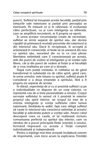 Calea renaºterii spirituale                               79


punct). Sufletul îºi însuºeºte aceste facultãþi, parþial prin
simþurile sale exterioare ºi parþial prin percepþia sa
interioarã. Pe mãsurã ce ºi le rafineazã, el evolueazã
cãtre perfecþiune, ca ºi cum inteligenþa sa eliberatã,
care se amplificã necontenit, ar fi propria sa operã.
   În urma acestor circumstanþe create de necesitate,
sufletul se simte separat de spiritul sãu, dar devine
capabil sã primeascã revelaþii provenite din exteriorul ºi
din interiorul sãu. Dacã le recepteazã, le acceptã ºi
acþioneazã în consecinþã, el tinde sã se uneascã din nou
cu spiritul sãu, savurând din ce în ce mai plenar
libertatea nelimitatã care îl caracterizeazã pe acesta,
atât din punct de vedere al inteligenþei ºi al voinþei sale
libere, cât ºi din punct de vedere al forþei ºi al facultãþii
de a crea realitatea pe care ºi-o doreºte.
   Dupã cum puteþi constata, în calitatea sa de gând
transformat în substanþã vie de cãtre spirit, gând care,
la urma urmelor, este totuna cu spiritul, sufletul poate fi
considerat o a doua emanaþie a spiritului, fãrã a fi
propriu-zis separat de acesta.
   În sfârºit, experienþa de zi cu zi prezintã sufletul ca pe
o individualitate ce dispune de un corp exterior, ce
reprezintã cea de-a treia personalitate a omului. Corpul
serveºte sufletului în sensul cã îi prezintã în exterior
propriul sãu spirit interior, iar scopul lui este de a
orienta inteligenþa ºi voinþa sufletului cãtre lumea
exterioarã, limitându-le astfel, fapt care obligã sufletul
sã caute în interiorul sãu caracterul nelimitat al acestor
facultãþi ºi adevãrata putere a voinþei sale. Atunci când
descoperã ceea ce cautã, el îºi realizeazã inclusiv
comuniunea perfectã cu spiritul sãu interior, care va
rãmâne de-a pururi principala fiinþã (esenþã) a omului,
formând împreunã cu acesta o fiinþã complet
individualizatã ºi independentã.
   Pentru a înþelege mai bine aceastã învãþãturã extrem
de importantã, vom trece acum la explicarea Trinitãþii
 