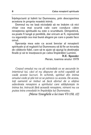 8                                   Calea renaºterii spirituale


Înþelepciunii ºi Iubirii lui Dumnezeu, prin descoperirea
acestora în propria noastrã inimã.
   Domnul nu ne lasã niciodatã sã ne îndoim cã nici
chiar cea mai scurtã cale care conduce cãtre
renaºterea spiritualã nu este o scurtãturã. Dimpotrivã,
ea poate fi lungã ºi penibilã, dar oricum ar fi, reprezintã
cu siguranþã cea mai bunã alegere pe care o poate face
omul.
   Speranþa mea este ca acest breviar al renaºterii
spirituale ºi al regãsirii lui Dumnezeu sã îþi fie un tovarãº
de cãlãtorie fidel, care sã te ajute sã ajungi la destinaþia
finalã ºi sã te însoþeascã pe calea Împãrãþiei Luminii.
                                              H.E. Sponder
                                Meran, toamna anului 1979


   Corpul omului nu va ºti niciodatã ce se ascunde în
interiorul lui, cãci el nu dispune de ochii capabili sã
vadã aceste lucruri. În schimb, spiritul din inima
omului vede ºi ºtie tot ce se petrece cu acesta. De aceea,
toþi oamenii ar trebui sã facã efortul de a obþine
adevãrata renaºtere a spiritului care sãlãºluieºte în
inima lor, întrucât fãrã aceastã renaºtere, nimeni nu va
putea intra vreodatã în Împãrãþia lui Dumnezeu.
               (Marea Evanghelie a lui Ioan VI/158, 12)
 