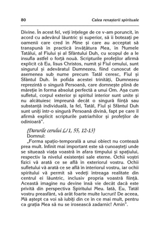 80                                   Calea renaºterii spirituale


Divine. În acest fel, veþi înþelege de ce v-am poruncit, în
acord cu adevãrul lãuntric ºi superior, sã îi botezaþi pe
oamenii care cred în Mine ºi care au acceptat sã
transpunã în practicã învãþãtura Mea, în Numele
Tatãlui, al Fiului ºi al Sfântului Duh, cu scopul de a le
insufla astfel o forþã nouã. Scripturile profeþilor afirmã
explicit cã Eu, Iisus Christos, numit ºi Fiul omului, sunt
singurul ºi adevãratul Dumnezeu, fiind cunoscut de
asemenea sub nume precum Tatãl ceresc, Fiul ºi
Sfântul Duh. În pofida acestei trinitãþi, Dumnezeu
reprezintã o singurã Persoanã, care domneºte plinã de
mãreþie în forma absolut perfectã a unui Om. Aºa cum
sufletul, corpul exterior ºi spiritul interior sunt unite ºi
nu alcãtuiesc împreunã decât o singurã fiinþã sau
substanþã individualã, la fel, Tatãl, Fiul ºi Sfântul Duh
sunt uniþi într-o singurã Persoanã divinã, fapt pe care îl
afirmã explicit scripturile patriarhilor ºi profeþilor de
odinioarã”.
     (Darurile cerului L/1, 55, 12-13)
    Domnul:
    „Forma spaþio-temporalã a unui obiect nu conteazã
prea mult. Infinit mai important este sã cunoaºteþi unde
se situeazã viaþa voastrã în afara timpului ºi spaþiului,
respectiv la nivelul existenþei sale eterne. Ochii voºtri
fizici vã aratã ce se aflã în exteriorul vostru. Ochii
sufletului vã aratã ce se aflã în interiorul vostru, iar ochii
spiritului vã permit sã vedeþi întreaga realitate din
centrul ei lãuntric, inclusiv propria voastrã fiinþã.
Aceastã imagine nu devine însã vie decât dacã este
privitã din perspectiva Spiritului Meu. Iatã, Eu, Tatãl
vostru preasfânt, vã arãt foarte multe lucruri! De aceea,
Mã aºtept ca voi sã iubiþi din ce în ce mai mult, pentru
ca graþia Mea sã nu se iroseascã zadarnic! Amin”.
 
