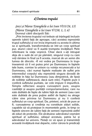 Calea renaºterii spirituale                                81


                      d) Învierea trupului

   (vezi ºi Marea Evanghelie a lui Ioan VIII/24, 13)
   (Marea Evanghelie a lui Ioan V/238, 1, 3, 6)
    Domnul cãtre discipolii Sãi:
    „Prin învierea trupului voi trebuie sã înþelegeþi inclusiv
operele iubirii faþã de aproape, cãci acestea reprezintã
trupul sufletului ºi vor învia împreunã cu acesta în ultima
sa zi spiritualã, transformându-se într-un corp spiritual
pur, atunci când va fi auzitã trompeta învãþãturii Mele
referitoare la viaþa veºnicã. Chiar dacã v-aþi întrupat
deja de o sutã de ori pe pãmânt, singurul corp cu care
veþi rãmâne în final va fi acesta, marcat de un semn din
lumea de dincolo. «Îl vei vedea pe Dumnezeu în trup»
înseamnã cã îl vei putea privi pe Dumnezeu în faptele
tale bune, comise la unison cu voinþa recunoscutã a lui
Dumnezeu, cãci numai faptele realizate de suflet prin
intermediul corpului sãu reprezintã singura dovadã de
nobleþe în faþa lui Dumnezeu (sau dimpotrivã, de lipsã
de nobleþe sufleteascã, dacã sunt rele). Faptele pure îi
conferã sufletului puritate, iar cele impure îl impurificã.
Simpla reflectare asupra cunoaºterii pure, asupra
castitãþii ºi asupra puritãþii comportamentului, care nu
este dublatã de fapte de iubire faþã de semeni (sau care
este dublatã de prea puþine astfel de fapte) nu atrage
cãtre sine privirea lui Dumnezeu ºi nu îi conferã
sufletului un corp spiritual. Da, prieteni, oricât de pure ar
fi, cunoaºterea ºi credinþa nu constituie ziduri solide,
capabile sã vã protejeze în momentele grele, în timp ce
faptele sincere de iubire faþã de semeni reprezintã astfel
de ziduri de protecþie. Ele alcãtuiesc adevãratul veºmânt
spiritual al sufletului, sãlaºul acestuia, patria lui ºi
adevãratul lui univers. Notaþi ce vã spun ºi transmiteþi
aceastã învãþãturã mai departe, celor cãrora le predicaþi
 