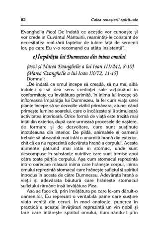 82                                  Calea renaºterii spirituale


Evanghelia Mea! De îndatã ce aceºtia vor cunoaºte ºi
vor crede în Cuvântul Mântuirii, reamintiþi-le constant de
necesitatea realizãrii faptelor de iubire faþã de semenii
lor, pe care Eu v-o recomand cu atâta insistenþã”.
        e) Împãrãþia lui Dumnezeu din inima omului
     (vezi ºi Marea Evanghelie a lui Ioan III/241, 8-10)
     (Marea Evanghelie a lui Ioan IX/72, 11-15)
    Domnul:
    „De îndatã ce omul începe sã creadã, sã nu mai aibã
îndoieli ºi sã dea sens credinþei sale acþionând în
conformitate cu învãþãtura primitã, în inima lui începe sã
înfloreascã Împãrãþia lui Dumnezeu, la fel cum viaþa unei
plante începe sã se dezvolte vizibil primãvara, atunci când
primeºte lumina soarelui, care o încãlzeºte ºi îi stimuleazã
activitatea interioarã. Orice formã de viaþã este trezitã mai
întâi din exterior, dupã care urmeazã procesele de naºtere,
de formare ºi de dezvoltare, care sunt susþinute
întotdeauna din interior. De pildã, animalele ºi oamenii
trebuie sã absoarbã mai întâi o anumitã hranã din exterior,
chit cã ea nu reprezintã adevãrata hranã a corpului. Aceste
alimente pãtrund mai întâi în stomac, unde sunt
descompuse în substanþe nutritive care sunt trimise apoi
cãtre toate pãrþile corpului. Aºa cum stomacul reprezintã
într-o oarecare mãsurã inima care hrãneºte corpul, inima
omului reprezintã stomacul care hrãneºte sufletul ºi spiritul
introdus în acesta de cãtre Dumnezeu. Adevãrata hranã a
vieþii ºi adevãrata bãuturã care hrãneºte stomacul
sufletului rãmâne însã învãþãtura Mea.
    Aºa se face cã, prin învãþãtura pe care le-am dãruit-o
oamenilor, Eu reprezint o veritabilã pâine care susþine
viaþa venitã din ceruri. În mod analogic, punerea în
practicã a acestei învãþãturi reprezintã un vin nobil ºi
tare care întãreºte spiritul omului, iluminându-l prin
 