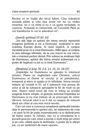 Calea renaºterii spirituale                                83


flacãra ce se înalþã din focul Iubirii. Cine mãnâncã
aceastã pâine ºi cine bea acest vin nu va vedea
moartea, nu o va simþi ºi nu o va gusta niciodatã, în
veºnicie. Acþionaþi în consecinþã, iar Cuvintele Mele se
vor transforma în voi în adevãruri vii”.

   (Soarele spiritual II/10, 14)
    „Voi ºtiþi deja cã spiritul din inima omului reprezintã
imaginea perfectã ºi vie a Domnului, conþinând în sine
scânteia Esenþei divine. În mod implicit, el conþine
inevitabil ºi tot ce a creat Dumnezeu. Altfel spus, el conþine
în sine întreaga infinitate, de la cea macro la cea micro,
într-o manierã perfect divinã. Prin iubirea sa arzãtoare faþã
de Dumnezeu, spiritul din inima omului acþioneazã ca o
punte de legãturã cu tot ce a creat Dumnezeu”.

   (Pãmântul ºi luna 70, 2-4, 13, 15, 21, 24-25)
   „Împãrãþia lui Dumnezeu se gãseºte în interiorul
omului. Piatra sa unghiularã este Christos, unicul
Dumnezeu ºi Domn al cerului ºi al pãmântului,
temporal ºi etern în spaþiu ºi în infinitate. Inima omului
trebuie sã creadã în El, sã îl iubeascã mai presus de
orice ºi sã îºi iubeascã aproapele la fel de mult ca pe
sine. Atunci când omul dã curs în inima sa acestei
exigenþe foarte simple, el gãseºte automat Împãrãþia lui
Dumnezeu ºi nu mai trebuie sã se preocupe de nimic
altceva, întrucât totul îi va fi dat cu asupra de mãsurã
dacã are chiar ºi cea mai micã nevoie.
   Cãci cel care a cunoscut renaºterea spiritualã trãieºte
deja în permanenþã în spiritul sãu, iar separarea de corp
i se pare la fel de puþin traumatizantã ca ºi dezbrãcarea
de haine seara, la culcare, sau ca ºi renunþarea la o
povarã grea pe care omul a purtat-o mult timp pe umeri
ºi pe care, odatã ajuns la destinaþie, o poate da în sfârºit
jos, cu un sentiment de mare uºurare.
 