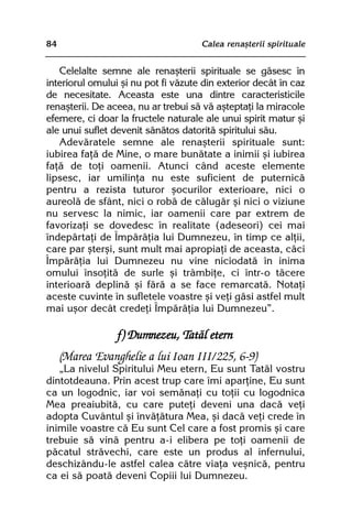 84                                   Calea renaºterii spirituale


   Celelalte semne ale renaºterii spirituale se gãsesc în
interiorul omului ºi nu pot fi vãzute din exterior decât în caz
de necesitate. Aceasta este una dintre caracteristicile
renaºterii. De aceea, nu ar trebui sã vã aºteptaþi la miracole
efemere, ci doar la fructele naturale ale unui spirit matur ºi
ale unui suflet devenit sãnãtos datoritã spiritului sãu.
   Adevãratele semne ale renaºterii spirituale sunt:
iubirea faþã de Mine, o mare bunãtate a inimii ºi iubirea
faþã de toþi oamenii. Atunci când aceste elemente
lipsesc, iar umilinþa nu este suficient de puternicã
pentru a rezista tuturor ºocurilor exterioare, nici o
aureolã de sfânt, nici o robã de cãlugãr ºi nici o viziune
nu servesc la nimic, iar oamenii care par extrem de
favorizaþi se dovedesc în realitate (adeseori) cei mai
îndepãrtaþi de Împãrãþia lui Dumnezeu, în timp ce alþii,
care par ºterºi, sunt mult mai apropiaþi de aceasta, cãci
Împãrãþia lui Dumnezeu nu vine niciodatã în inima
omului însoþitã de surle ºi trâmbiþe, ci într-o tãcere
interioarã deplinã ºi fãrã a se face remarcatã. Notaþi
aceste cuvinte în sufletele voastre ºi veþi gãsi astfel mult
mai uºor decât credeþi Împãrãþia lui Dumnezeu”.

                 f) Dumnezeu, Tatãl etern
     (Marea Evanghelie a lui Ioan III/225, 6-9)
   „La nivelul Spiritului Meu etern, Eu sunt Tatãl vostru
dintotdeauna. Prin acest trup care îmi aparþine, Eu sunt
ca un logodnic, iar voi semãnaþi cu toþii cu logodnica
Mea preaiubitã, cu care puteþi deveni una dacã veþi
adopta Cuvântul ºi învãþãtura Mea, ºi dacã veþi crede în
inimile voastre cã Eu sunt Cel care a fost promis ºi care
trebuie sã vinã pentru a-i elibera pe toþi oamenii de
pãcatul strãvechi, care este un produs al infernului,
deschizându-le astfel calea cãtre viaþa veºnicã, pentru
ca ei sã poatã deveni Copiii lui Dumnezeu.
 