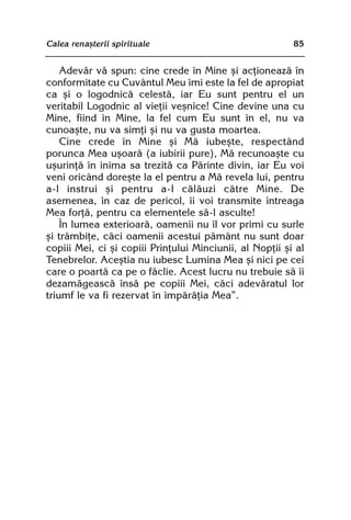 Calea renaºterii spirituale                               85


    Adevãr vã spun: cine crede în Mine ºi acþioneazã în
conformitate cu Cuvântul Meu îmi este la fel de apropiat
ca ºi o logodnicã celestã, iar Eu sunt pentru el un
veritabil Logodnic al vieþii veºnice! Cine devine una cu
Mine, fiind în Mine, la fel cum Eu sunt în el, nu va
cunoaºte, nu va simþi ºi nu va gusta moartea.
    Cine crede în Mine ºi Mã iubeºte, respectând
porunca Mea uºoarã (a iubirii pure), Mã recunoaºte cu
uºurinþã în inima sa trezitã ca Pãrinte divin, iar Eu voi
veni oricând doreºte la el pentru a Mã revela lui, pentru
a-l instrui ºi pentru a-l cãlãuzi cãtre Mine. De
asemenea, în caz de pericol, îi voi transmite întreaga
Mea forþã, pentru ca elementele sã-l asculte!
    În lumea exterioarã, oamenii nu îl vor primi cu surle
ºi trâmbiþe, cãci oamenii acestui pãmânt nu sunt doar
copiii Mei, ci ºi copiii Prinþului Minciunii, al Nopþii ºi al
Tenebrelor. Aceºtia nu iubesc Lumina Mea ºi nici pe cei
care o poartã ca pe o fãclie. Acest lucru nu trebuie sã îi
dezamãgeascã însã pe copiii Mei, cãci adevãratul lor
triumf le va fi rezervat în împãrãþia Mea”.
 