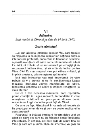 86                                 Calea renaºterii spirituale




                            VI
                         Mântuirea
     (text revelat de Domnul pe data de 14 iunie 1840)

                    Ce este mântuirea?
    „Le pun aceastã întrebare copiilor Mei, care trebuie
sã rãspundã la ea în pacea inimilor lor, obþinutã printr-o
interiorizare profundã, pânã când în faþa lor se deschide
o poartã micuþã ce dã cãtre camerele secrete ale iubirii
lor. Aici, ei trebuie sã se recunoascã pe ei înºiºi ºi sã
recunoascã Iubirea Mea, ºi sã ardã de iubire pentru
Mine. Cãci Eu sunt singurul care pot elibera sufletul, ºi
implicit creatura, prin renaºterea spiritului ei.
    Iatã însã întrebarea cea mai importantã pe care
trebuie sã v-o puneþi: în ce fel condiþioneazã Legea
mozaicã libertatea voinþei manifestatã de iubire,
renaºterea generatã de iubire ºi implicit renaºterea la
viaþa eternã?
    De ce a fost necesarã Mântuirea, care reprezintã
prima condiþie în Legea mozaicã, în condiþiile în care
renaºterea spiritualã nu presupune altceva decât
respectarea Legii din iubire purã faþã de Mine?
    Ce este de fapt Mântuirea? În ce mãsurã trebuie sã
fie preocupat omul de ea ºi cum se poate implica el în
acest proces?
    Rãspunsul la aceastã întrebare nu este deloc uºor de
gãsit de cãtre cei care nu îºi folosesc decât facultatea
intelectualã. În schimb, cel care arde de iubire faþã de
Mine ºi care are o inimã plinã de smerenie va gãsi cu
 