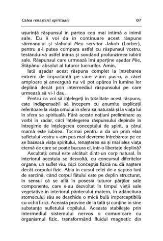 Calea renaºterii spirituale                                  87


uºurinþã rãspunsul în partea cea mai intimã a inimii
sale. Eu îi voi da în continuare acest rãspuns
sãrmanului ºi slabului Meu servitor Jakob (Lorber),
pentru a-l putea compara astfel cu rãspunsul vostru,
testându-vã astfel inima ºi sondând profunzimea iubirii
sale. Rãspunsul care urmeazã îmi aparþine aºadar Mie,
Stãpânul absolut al tuturor lucrurilor. Amin.
    Iatã aºadar acest rãspuns complet la întrebarea
extrem de importantã pe care v-am pus-o, a cãrei
amploare ºi anvergurã nu vã pot apãrea în lumina lor
deplinã decât prin intermediul rãspunsului pe care
urmeazã sã vi-l dau.
    Pentru ca voi sã înþelegeþi în totalitate acest rãspuns,
este indispensabil sã începem cu anumite explicaþii
referitoare la viaþa omului în sfera sa naturalã ºi la viaþa lui
în sfera sa spiritualã. Fãrã aceste noþiuni preliminare aº
vorbi în zadar, cãci înþelegerea rãspunsului depinde în
întregime de înþelegerea conceptului de spirit, a cãrui
mamã este iubirea. Tocmai pentru a da un prim elan
sufletului vostru v-am pus mai devreme întrebarea: pe ce
se bazeazã viaþa spiritului, renaºterea sa ºi mai ales viaþa
eternã de care se poate bucura el, într-o libertate deplinã?
    Ascultaþi: omul este alcãtuit dintr-un corp natural. În
interiorul acestuia se dezvoltã, cu concursul diferitelor
organe, un suflet viu, cãci concepþia fizicã nu dã naºtere
decât corpului fizic. Abia în cursul celei de-a ºaptea luni
de sarcinã, când corpul fãtului este pe deplin structurat,
în sensul cã se aflã în posesia tuturor pãrþilor sale
componente, care s-au dezvoltat în timpul vieþii sale
vegetative în interiorul pântecului matern, în adâncitura
stomacului sãu se deschide o micã bulã imperceptibilã
cu ochii fizici. Aceasta provine de la tatã ºi conþine în sine
substanþa sufletului copilului. Aceasta stabileºte prin
intermediul sistemului nervos o comunicare cu
organismul fizic, transformând fluidul magnetic din
 