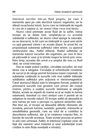 88                                   Calea renaºterii spirituale


interiorul nervilor într-un fluid propriu, pe care îl
transmite apoi pe cale electricã tuturor organelor, iar la
sfârºit muºchiului inimii, lucru care se întâmplã de regulã
în cea de-a ºaptea zi, iar uneori chiar ceva mai târziu.
    Atunci când primeºte acest fluid de la suflet, inima
începe sã se dilate lent, umplându-se cu aceastã
substanþã a sufletului, iar atunci când ajunge la saturaþie,
ea se descarcã, la fel cum se întâmplã în cazul unei sticle
cu apã gazoasã cãreia i se scoate dopul. În acest fel, ea
propulseazã substanþa sufletului cãtre artere, cu ajutorul
ventriculului sãu. Astfel eliberat, fluidul sufletului se
transmite tuturor sucurilor din organism, pe care le face
sã pãtrundã în vase ºi le trimite înapoi la inimã prin vene.
Între timp, aceasta din urmã s-a umplut din nou cu fluid
vital, iar ciclul reîncepe.
    Aºa se naºte pulsul cardiac, circulaþia sucurilor, iar mai
târziu cea a sângelui. Circulaþia ºi schimburile constante
de sucuri ºi de sânge permit formarea masei corporale, iar
substanþa conþinutã în sucurile cele mai subtile întãreºte
soliditatea sufletului prin acþiunea ei electromagneticã.
Când stomacul fãtului este în întregime format, putând sã
primeascã sucurile mai grosiere care provin din corpul
mamei, pentru a susþine sucurile interioare ºi sângele
fãtului, acesta se separã de mama sa ºi se naºte în lumea
exterioarã, înzestrat cu cinci simþuri care îi permit sã se
adapteze la nevoile naturii. El începe astfel sã absoarbã în
sine lumea pe care o percepe cu ajutorul simþurilor sale.
Mai bine zis, el începe sã absoarbã diferite elemente ale
acesteia, precum lumina, sunetele, gusturile, mirosurile ºi
sensibilitatea generalã, care au rolul de a contribui la
dezvoltarea sufletului, dar ºi la creºterea corpului fizic, în
funcþie de nevoile acestuia. Toate aceste procese se petrec
în anii care urmeazã. Astfel, în interiorul copilului cresc de
fapt doi oameni: unul material ºi unul substanþial (care
conþine în sine fiinþa esenþialã a omului).
 
