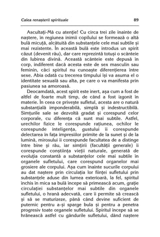 Calea renaºterii spirituale                             89


    Ascultaþi-Mã cu atenþie! Cu circa trei zile înainte de
naºtere, în regiunea inimii copilului se formeazã o altã
bulã micuþã, alcãtuitã din substanþele cele mai subtile ºi
mai rezistente. În aceastã bulã este introdus un spirit
cãzut (devenit rãu), dar care reprezintã totuºi o scânteie
din Iubirea divinã. Aceastã scânteie este depusã în
corp, indiferent dacã acesta este de sex masculin sau
feminin, cãci spiritul nu cunoaºte diferenþierea între
sexe. Abia odatã cu trecerea timpului îºi va asuma el o
identitate sexualã sau alta, pe care o va manifesta prin
pasiunea sa amoroasã.
    Deocamdatã, acest spirit este inert, aºa cum a fost de
altfel de foarte mult timp, de când a fost izgonit în
materie. În ceea ce priveºte sufletul, acesta are o naturã
substanþialã imponderabilã, simplã ºi indestructibilã.
Simþurile sale se dezvoltã gradat ºi corespund celor
corporale, cu diferenþa cã sunt mai subtile. Astfel,
urechilor fizice le corespunde raþiunea, ochilor le
corespunde inteligenþa, gustului îi corespunde
delectarea în faþa impresiilor primite de la sunet ºi de la
luminã, mirosului îi corespunde facultatea de a distinge
între bine ºi rãu, iar simþirii (facultãþii generale) îi
corespunde conºtiinþa vieþii naturale, generatã de
evoluþia constantã a substanþelor cele mai subtile în
organele sufletului, care corespund organelor mai
grosiere ale corpului. Aºa cum înainte sucurile corpului
au dat naºtere prin circulaþia lor fiinþei sufletului prin
substanþele aduse din lumea exterioarã, la fel, spiritul
închis în mica sa bulã începe sã primeascã acum, graþie
circulaþiei substanþelor mai subtile din organele
sufletului, o hranã adecvatã, care îi permite sã creascã
ºi sã se maturizeze, pânã când devine suficient de
puternic pentru a-ºi sparge bula ºi pentru a penetra
progresiv toate organele sufletului. Spiritul începe sã se
hrãneascã astfel cu gândurile sufletului, dând naºtere
 