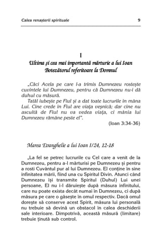 Calea renaºterii spirituale                              9




                           I
    Ultima ºi cea mai importantã mãrturie a lui Ioan
          Botezãtorul referitoare la Domnul

  „Cãci Acela pe care l-a trimis Dumnezeu rosteºte
cuvintele lui Dumnezeu, pentru cã Dumnezeu nu-i dã
duhul cu mãsurã.
  Tatãl iubeºte pe Fiul ºi a dat toate lucrurile în mâna
Lui. Cine crede în Fiul are viaþa veºnicã; dar cine nu
ascultã de Fiul nu va vedea viaþa, ci mânia lui
Dumnezeu rãmâne peste el”.
                                          (Ioan 3:34-36)



   Marea Evanghelie a lui Ioan I/24, 12-18

    „La fel se petrec lucrurile cu Cel care a venit de la
Dumnezeu, pentru a-l mãrturisi pe Dumnezeu ºi pentru
a rosti Cuvântul pur al lui Dumnezeu. El conþine în sine
infinitatea mãrii, fiind una cu Spiritul Divin. Atunci când
Dumnezeu îºi transmite Spiritul (Duhul) Lui unei
persoane, El nu i-l dãruieºte dupã mãsura infinitului,
care nu poate exista decât numai în Dumnezeu, ci dupã
mãsura pe care o gãseºte în omul respectiv. Dacã omul
doreºte sã conserve acest Spirit, mãsura lui personalã
nu trebuie sã devinã un obstacol în calea deschiderii
sale interioare. Dimpotrivã, aceastã mãsurã (limitare)
trebuie þinutã sub control.
 