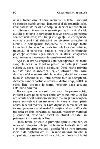 90                                  Calea renaºterii spirituale


unui al treilea om, al cãrui sediu este sufletul. Procesul
se petrece astfel: spiritul dispune ºi el de organele sale,
care corespund celor ale corpului ºi celor ale sufletului,
cu diferenþa cã ele au o naturã pur spiritualã. Astfel,
auzului ºi raþiunii le corespund la nivel spiritual percepþia
sau sensibilitatea; vãzului ºi inteligenþei le corespunde
voinþa; gustului ºi delectãrii cu efectele sunetelor ºi
luminii le corespunde facultatea de a distinge toate
lucrurile din lume în funcþie de formele lor caracteristice;
mirosului ºi percepþiei binelui ºi rãului le corespunde
percepþia adevãrului ºi a minciunii; în sfârºit, conºtiinþei
vieþii naturale îi corespunde sentimentul iubirii.
    Aºa cum hrana corpului este condiþionatã de toate
simþurile acestuia, la fel se petrec lucrurile ºi în cazul
sufletului, dar ºi în cel al spiritului. Dacã hrana primitã
nu este bunã în ansamblul ei, ea intoxicã totul, care
devine astfel condamnabil. În schimb, dacã hrana este
bunã în ansamblul ei, totul devine bun ºi acceptabil.
Acestea sunt raporturile naturale dintre corp, suflet ºi
spirit. Totul depinde de hranã, respectiv dacã aceasta
este bunã sau rea.
    Tot ce aparþine acestei lumi este rãu pentru spirit,
întrucât îl atrage pe acesta cãtre lumea materialã, or Eu
am smuls acest spirit din închisoarea sa ºi din noaptea
(care echivaleazã cu moartea) în care a zãcut pânã
acum în sânul materiei ºi l-am depus în inima sufletului
tocmai pentru ca el sã revinã la viaþã ºi sã se purifice de
tot ceea ce este senzorial ºi natural, respectiv material
ºi corporal, devenind astfel în sfârºit capabil sã
primeascã în sine viaþa Mea.
    Dacã hrana pe care o primeºte spiritul este rea, el
redevine temporal, ataºat de bunurile lumeºti, senzual
ºi în cele din urmã material, deci la fel de inert cum era
înainte de naºterea omului. În mod natural, sufletul ºi
corpul sãu urmeazã tendinþa spiritului, devenind la fel
 