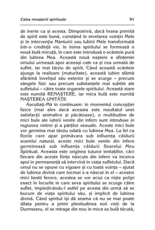 Calea renaºterii spirituale                             91


de inerte ca ºi acesta. Dimpotrivã, dacã hrana primitã
de spirit este bunã, constând în revelarea voinþei Mele
ºi în intervenþia Mântuirii sau Iubirii Mele transformatã
într-o credinþã vie, în inima spiritului se formeazã o
nouã bulã micuþã, în care este introdusã o scânteie purã
din Iubirea Mea. Aceastã nouã naºtere a sfinþeniei
omului urmeazã apoi aceeaºi cale ca ºi cea urmatã de
suflet, iar mai târziu de spirit. Când aceastã scânteie
ajunge la realizare (maturitate), aceastã iubire sfântã
sfãrâmã înveliºul sãu exterior ºi se scurge — precum
sângele fizic sau precum substanþele mai subtile ale
sufletului — cãtre toate organele spiritului. Aceastã stare
este numitã RENAªTERE, iar mica bulã este numitã
NAªTEREA UNITÃÞII.
    Ascultaþi-Mã în continuare: în momentul concepþiei
fizice (mai ales dacã aceasta este rezultatul unei
satisfacþii animalice ºi pãcãtoase), o multitudine de
mici bule ale iubirii venite din infern sunt introduse în
regiunea vintrei ºi a pãrþilor sexuale. Aceste mici bule
vor germina mai târziu odatã cu Iubirea Mea. La fel ca
florile care apar primãvara sub influenþa cãldurii
soarelui natural, aceste mici bule venite din infern
germineazã sub influenþa cãldurii Soarelui Meu
Spiritual. Aceasta este originea tuturor tentaþiilor, cãci
fiecare din aceste fiinþe nãscute din infern va încerca
apoi în permanenþã sã intervinã în viaþa sufletului. Dacã
omul nu se opune cu vigoare ºi cu toatã voinþa — ajutat
de Iubirea divinã care tocmai s-a nãscut în el — acestor
mici bestii feroce, acestea se vor aciui ca niºte polipi
exact în locurile în care seva spiritului se scurge cãtre
suflet, împiedicându-l astfel pe acesta din urmã sã se
bucure de viaþa spiritului sãu, ºi implicit de Iubirea
divinã. Când spiritul îºi dã seama cã nu se mai poate
dilata pentru a primi plenitudinea noii vieþi de la
Dumnezeu, el se retrage din nou în mica sa bulã tãcutã,
 