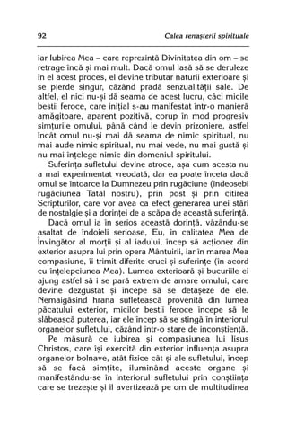 92                                 Calea renaºterii spirituale


iar Iubirea Mea — care reprezintã Divinitatea din om — se
retrage încã ºi mai mult. Dacã omul lasã sã se deruleze
în el acest proces, el devine tributar naturii exterioare ºi
se pierde singur, cãzând pradã senzualitãþii sale. De
altfel, el nici nu-ºi dã seama de acest lucru, cãci micile
bestii feroce, care iniþial s-au manifestat într-o manierã
amãgitoare, aparent pozitivã, corup în mod progresiv
simþurile omului, pânã când le devin prizoniere, astfel
încât omul nu-ºi mai dã seama de nimic spiritual, nu
mai aude nimic spiritual, nu mai vede, nu mai gustã ºi
nu mai înþelege nimic din domeniul spiritului.
   Suferinþa sufletului devine atroce, aºa cum acesta nu
a mai experimentat vreodatã, dar ea poate înceta dacã
omul se întoarce la Dumnezeu prin rugãciune (îndeosebi
rugãciunea Tatãl nostru), prin post ºi prin citirea
Scripturilor, care vor avea ca efect generarea unei stãri
de nostalgie ºi a dorinþei de a scãpa de aceastã suferinþã.
   Dacã omul ia în serios aceastã dorinþã, vãzându-se
asaltat de îndoieli serioase, Eu, în calitatea Mea de
Învingãtor al morþii ºi al iadului, încep sã acþionez din
exterior asupra lui prin opera Mântuirii, iar în marea Mea
compasiune, îi trimit diferite cruci ºi suferinþe (în acord
cu înþelepciunea Mea). Lumea exterioarã ºi bucuriile ei
ajung astfel sã i se parã extrem de amare omului, care
devine dezgustat ºi începe sã se detaºeze de ele.
Nemaigãsind hrana sufleteascã provenitã din lumea
pãcatului exterior, micilor bestii feroce începe sã le
slãbeascã puterea, iar ele încep sã se stingã în interiorul
organelor sufletului, cãzând într-o stare de inconºtienþã.
   Pe mãsurã ce iubirea ºi compasiunea lui Iisus
Christos, care îºi exercitã din exterior influenþa asupra
organelor bolnave, atât fizice cât ºi ale sufletului, încep
sã se facã simþite, iluminând aceste organe ºi
manifestându-se în interiorul sufletului prin conºtiinþa
care se trezeºte ºi îl avertizeazã pe om de multitudinea
 