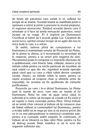 Calea renaºterii spirituale                              93


de bestii ale pãcatului care existã în el, sufletul lui
începe sã se teamã. Aceastã teamã se manifestã printr-o
oprimare a inimii ºi printr-o presiune la nivelul pieptului,
în regiunea stomacului. Simþind aceastã durere care îl
smereºte ºi îl face sã simtã remuºcãri puternice, omul
începe sã se roage. El îl implorã pe Dumnezeul
Crucificat al Iubirii sã îi acorde graþia Lui. Conºtient de
acest lucru, spiritul omului începe sã se agite din nou în
mica bulã în care s-a retras.
   ªi astfel, Iubirea plinã de compasiune a lui
Dumnezeu îi reaminteºte omului de Poruncile lui Moise,
de la prima la ultima, ºi îi recomandã cu severitate sã
le respecte, pentru a se smeri prin negarea de sine.
Mecanismul poate fi comparat cu miºcãrile efectuate de
o spãlãtoreasã, care freacã, bate, clãteºte, stoarce ºi îºi
întinde rufele pentru ca micile particule de murdãrie sã
iasã odatã cu apa din ele, repetând aceastã operaþie
pânã când apa cu care a clãtit rufele devine complet
curatã. Atunci, ea întinde rufele la soare, pentru ca
razele acestuia sã evapore chiar ºi ultimele urme de
impuritãþi, iar acestea sã fie spulberate de vânturile
purificatoare.
   Poruncile pe care i le-a dictat Dumnezeu lui Moise
sunt în numãr de zece, care este un numãr al lui
Dumnezeu. Rolul lor este sã ajute omul cãzut în
suferinþã ºi în orbire sã înceapã sã creadã cã Eu exist ºi
sã capete o mare veneraþie pentru Mine. Omul trebuie
sã se simtã chiar vinovat ºi trebuie sã îºi consacre ziua
de Sabat odihnei ºi contemplãrii lui Dumnezeu, pentru
a învãþa astfel sã se nege pe sine ºi sã arunce priviri din
ce în ce mai pãtrunzãtoare în interiorul conºtiinþei sale,
pentru a-ºi cunoaºte astfel oaspeþii. În continuare, el
trebuie sã se întoarcã cu faþa cãtre Mine, pentru ca Eu
sã distrug aceste fiinþe malefice ºi sã le scot din
organele sufletului sãu.
 