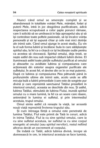 94                                   Calea renaºterii spirituale


    Atunci când omul se smereºte complet ºi se
abandoneazã în totalitate voinþei Mele, mãreþiei, forþei ºi
puterii Mele, intrã în joc dezgolirea purificatoare, adicã
respectarea scrupuloasã a celor ºapte porunci rãmase,
care îi solicitã sã se umileascã în faþa aproapelui sãu ºi sã
îºi controleze toate poftele pasionale, sã îºi încalce voinþa
personalã ºi sã îºi supunã chiar ºi cele mai mici dorinþe
ale inimii sale. Când omul ajunge în acest stadiu, Eu vin
la el sub forma Iubirii ºi încãlzesc bula în care sãlãºluieºte
spiritul sãu, la fel ca o cloºcã ce îºi încãlzeºte ouãle pentru
ca acestea sã cloceascã. Spiritul omului, deja trezit, se
naºte astfel din nou sub impactul cãldurii Iubirii divine. El
ilumineazã astfel toate pãrþile sufletului purificat al omului
ºi absoarbe cu aviditate Iubirea ºi compasiunea care
acþioneazã din exterior asupra organelor purificate ale
sufletului. În acest fel, el devine din ce în ce mai puternic.
Dupã ce Iubirea ºi compasiunea Mea pãtrunde pânã în
profunzimile ultime ale inimii sale, acolo unde se aflã
micuþa bulã a Iubirii primordiale (care este de sorginte pur
divinã ºi care reprezintã sanctuarul Tatãlui preasfânt în
interiorul omului), aceasta se deschide din nou. ªi astfel,
Iubirea Tatãlui, stimulatã de Iubirea Fiului, inundã spiritul
omului cu o mare luminã, la fel ca un soare care rãsare,
antrenând în lumina ei sufletul, ºi prin intermediul
acestuia, trupul omului.
    Omul simte astfel cã renaºte la viaþã, iar aceastã
nouã viaþã reprezintã Învierea trupului sãu.
    ªi cum întreaga fiinþã a omului este penetratã de
lumina Tatãlui, Fiul este primit de Tatã în ceruri, adicã
în inima Tatãlui. Fiul ia cu sine spiritul omului, care ia
cu sine sufletul acestuia, iar sufletul ia cu sine corpul
energetic al omului (sau spiritul nervilor), restul nefiind
altceva decât un excrement al corpului.
    De îndatã ce Tatãl, adicã Iubirea divinã, începe sã
domneascã în om, în interiorul acestuia se face luminã,
 