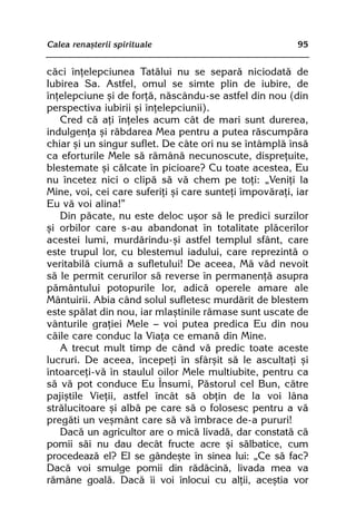 Calea renaºterii spirituale                              95


cãci înþelepciunea Tatãlui nu se separã niciodatã de
Iubirea Sa. Astfel, omul se simte plin de iubire, de
înþelepciune ºi de forþã, nãscându-se astfel din nou (din
perspectiva iubirii ºi înþelepciunii).
   Cred cã aþi înþeles acum cât de mari sunt durerea,
indulgenþa ºi rãbdarea Mea pentru a putea rãscumpãra
chiar ºi un singur suflet. De câte ori nu se întâmplã însã
ca eforturile Mele sã rãmânã necunoscute, dispreþuite,
blestemate ºi cãlcate în picioare? Cu toate acestea, Eu
nu încetez nici o clipã sã vã chem pe toþi: „Veniþi la
Mine, voi, cei care suferiþi ºi care sunteþi împovãraþi, iar
Eu vã voi alina!”
   Din pãcate, nu este deloc uºor sã le predici surzilor
ºi orbilor care s-au abandonat în totalitate plãcerilor
acestei lumi, murdãrindu-ºi astfel templul sfânt, care
este trupul lor, cu blestemul iadului, care reprezintã o
veritabilã ciumã a sufletului! De aceea, Mã vãd nevoit
sã le permit cerurilor sã reverse în permanenþã asupra
pãmântului potopurile lor, adicã operele amare ale
Mântuirii. Abia când solul sufletesc murdãrit de blestem
este spãlat din nou, iar mlaºtinile rãmase sunt uscate de
vânturile graþiei Mele — voi putea predica Eu din nou
cãile care conduc la Viaþa ce emanã din Mine.
   A trecut mult timp de când vã predic toate aceste
lucruri. De aceea, începeþi în sfârºit sã le ascultaþi ºi
întoarceþi-vã în staulul oilor Mele multiubite, pentru ca
sã vã pot conduce Eu Însumi, Pãstorul cel Bun, cãtre
pajiºtile Vieþii, astfel încât sã obþin de la voi lâna
strãlucitoare ºi albã pe care sã o folosesc pentru a vã
pregãti un veºmânt care sã vã îmbrace de-a pururi!
   Dacã un agricultor are o micã livadã, dar constatã cã
pomii sãi nu dau decât fructe acre ºi sãlbatice, cum
procedeazã el? El se gândeºte în sinea lui: „Ce sã fac?
Dacã voi smulge pomii din rãdãcinã, livada mea va
rãmâne goalã. Dacã îi voi înlocui cu alþii, aceºtia vor
 