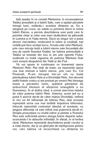 Calea renaºterii spirituale                                 97


   Iatã aºadar în ce constã Mântuirea: în recunoaºterea
Tatãlui preasfânt ºi a Iubirii Sale, care a ispãºit pãcatele
întregii lumi, redându-i acesteia sfinþenia sa. Ea a
sângerat pe cruce, iar odatã cu primirea lãncii în inima
Iubirii Eterne, a permis deschiderea unei porþi care le
permite chiar ºi celor mai mari rãufãcãtori sã pãtrundã
în Lumina ºi în Viaþa eternã. Dacã un singur om a putut
deveni clarvãzãtor, renãscând în iubire ºi credinþã, toþi
ceilalþi pot face acelaºi lucru. Acesta este rolul Mântuirii,
prin care micuþa bulã a Iubirii eterne este fecundatã din
nou de razele Soarelui Graþiei, iar Iubirea primordialã a
Tatãlui se trezeºte din nou în om prin operele Fiului,
susþinutã cu toatã vigoarea de puterea Sfântului Duh
care emanã deopotrivã din Tatãl ºi din Fiul.
   Vã voi spune în continuare ce înseamnã opera
Mântuirii Mele. Mai întâi de toate, ea reprezintã opera
cea mai imensã a Iubirii eterne, prin care Eu, Cel
Preaînalt, M-am întrupat într-un om cu toatã
plenitudinea Iubirii Mele ºi a Divinitãþii Mele. Am devenit
astfel fratele vostru ºi am preluat pe umerii Mei întreaga
masã a pãcatelor lumii, spãlând pãmântul de
strãvechiul blestem al sfinþeniei intangibile a lui
Dumnezeu. În al doilea rând, a urmat aservirea iadului
de cãtre puterea Iubirii Mele. Anterior, acest iad nu a
putut fi aservit decât de cãtre mânia Divinitãþii, nefiind
în nici un fel influenþat de Iubirea Mea, deºi aceasta
reprezintã arma cea mai teribilã împotriva infernului,
întrucât reprezintã contrariul absolut al acestuia, cu
singura diferenþã cã este infinit mai puternicã decât el.
Simpla pronunþare cu multã iubire ºi pietate a Numelui
Meu este suficientã pentru alunga foarte departe iadul,
aruncându-l în abisurile infinitãþii. În sfârºit, în al treilea
rând, Mântuirea reprezintã deschiderea porþii cerului ºi
a vieþii eterne, dar ºi un ghid plin de înþelepciune pentru
voi, cãci Iubirea vã reconciliazã cu sfinþenia lui
 