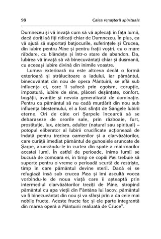 98                                 Calea renaºterii spirituale


Dumnezeu ºi vã învaþã cum sã vã aplecaþi în faþa lumii,
dacã doriþi sã fiþi ridicaþi chiar de Dumnezeu. În plus, ea
vã ajutã sã suportaþi batjocurile, suferinþele ºi Crucea,
din iubire pentru Mine ºi pentru fraþii voºtri, cu o mare
rãbdare, cu blândeþe ºi într-o stare de abandon. Da,
Iubirea vã învaþã sã vã binecuvântaþi chiar ºi duºmanii,
cu aceeaºi iubire divinã din inimile voastre.
    Lumea exterioarã nu este altceva decât o formã
exterioarã ºi strãlucitoare a iadului, iar pãmântul,
binecuvântat din nou de opera Mântuirii, se aflã sub
influenþa ei, care îl sufocã prin egoism, corupþie,
imposturã, iubire de sine, plãceri deºãnþate, confort,
bogãþii, avariþie ºi nevoia generalizatã de dominaþie.
Pentru ca pãmântul sã nu cadã murdãrit din nou sub
influenþa blestemului, el a fost sfinþit de Sângele Iubirii
eterne. Ori de câte ori ªarpele încearcã sã se
debaraseze de ororile sale, prin rãzboaie, furt,
prostituþie, lux, ateism, adulter (natural sau spiritual) —
potopul eliberator al Iubirii crucificate acþioneazã de
îndatã pentru trezirea oamenilor ºi a clarvãzãtorilor,
care curãþã imediat pãmântul de gunoaiele aruncate de
ªarpe, aruncându-le în curtea din spate a mai-marilor
acestei lumi. În astfel de perioade, inima lumii se
bucurã de comoara ei, în timp ce copiii Mei trebuie sã
suporte pentru o vreme o perioadã scurtã de restriºte,
timp în care pãmântul devine steril. Dacã ei se
refugiazã însã sub crucea Mea ºi îmi ascultã vocea
vorbindu-le de noua viaþã care îi aºteaptã prin
intermediul clarvãzãtorilor treziþi de Mine, stropind
pãmântul cu apa vieþii din Fântâna lui Iacov, pãmântul
va fi binecuvântat din nou ºi va sfârºi prin a da cele mai
nobile fructe. Aceste fructe fac ºi ele parte integrantã
din marea operã a Mântuirii realizatã de Cruce”.
 