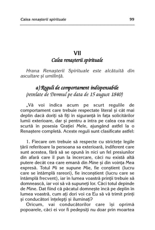 Calea renaºterii spirituale                               99




                            VII
                  Calea renaºterii spirituale
   Hrana Renaºterii Spirituale este alcãtuitã din
ascultare ºi umilinþã.

        a) Reguli de comportament indispensabile
   (revelate de Domnul pe data de 15 august 1840)
   „Vã voi indica acum pe scurt regulile de
comportament care trebuie respectate literal ºi cât mai
deplin dacã doriþi sã fiþi în siguranþã în faþa solicitãrilor
lumii exterioare, dar ºi pentru a intra pe calea cea mai
scurtã în posesia Graþiei Mele, ajungând astfel la o
Renaºtere completã. Aceste reguli sunt clasificate astfel:

   1. Fiecare om trebuie sã respecte cu stricteþe legile
þãrii referitoare la persoana sa exterioarã, indiferent care
sunt acestea, fãrã sã se opunã în nici un fel presiunilor
din afarã care îl pun la încercare, cãci nu existã altã
putere decât cea care emanã din Mine ºi din voinþa Mea
expresã. Totul Mi se supune Mie, fie conºtient (lucru
care se întâmplã rareori), fie inconºtient (lucru care se
întâmplã frecvent), iar în lumea voastrã prinþii trebuie sã
domneascã, iar voi sã vã supuneþi lor. Cãci totul depinde
de Mine. Dat fiind cã pãcatul domneºte încã pe deplin în
lumea voastrã, cum aþi dori voi ca Eu sã vã trimit prinþi
ºi conducãtori înþelepþi ºi iluminaþi?
   Oricum, vai conducãtorilor care îºi oprimã
popoarele, cãci ei vor fi pedepsiþi nu doar prin moartea
 