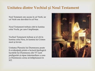 Unitatea dintre Vechiul şi Noul Testament
Noul Testament este ascuns în cel Vechi, iar
cel Vechi este dezvăluit în cel Nou
Noul Testament trebuie citit în lumina
celui Vechi, pe care-l împlineşte.
Vechiul Testament trebuie şi el citi în
lumina celui Nou, în lumina lui Cristos
mort şi înviat.
Unitatea Planului lui Dumnezeu poate
fi evidenţiată printr-o lectură tipologică:
lucrările lui Dumnezeu din VT sunt
prefigurări şi etpae intermediare a ceea
ce Dumnezeu urma să înfăptuiască în
NT.
 