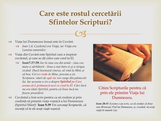  Viața lui Dumnezeu însuși este în Cuvânt.
 Ioan 1,4: Cuvântul era Viața, iar Viața era
Lumina oamenilor.
 Viața din Cuvânt este Spiritul care a inspirat
cuvântul, și care se dă celor care cred în El.
 Ioan7:37-39: Iar în ziua cea din urmă - ziua cea
mare a sărbătorii - Iisus a stat între ei şi a strigat,
zicând: Dacă însetează cineva, să vină la Mine şi
să bea. Cel ce crede în Mine, precum a zis
Scriptura: râuri de apă vie vor curge din pântecele
lui. Iar aceasta a zis-o despre Spiritul pe Care
aveau să-L primească acei ce cred în El. Căci încă
nu era (dat) Spiritul, pentru că Iisus încă nu
fusese preaslăvit.
 Cuvântul a fost scris pentru ca să credem și prin
credință să primim viața veșnică a lui Dumnezeu
(Spiritul Sfânt)! Ioan 5:39 Voi cercetaţi Scripturile, că
socotiţi că în ele aveţi viaţă veşnică.
Care este rostul cercetării
Sfintelor Scripturi?
Citim Scripturile pentru că
prin ele primim Viaţa lui
Dumnezeu.
Ioan 20:31 Acestea s-au scris, ca să credeţi că Iisus
este Hristosul, Fiul lui Dumnezeu, şi, crezând, să aveţi
viaţă în numele Lui.
 